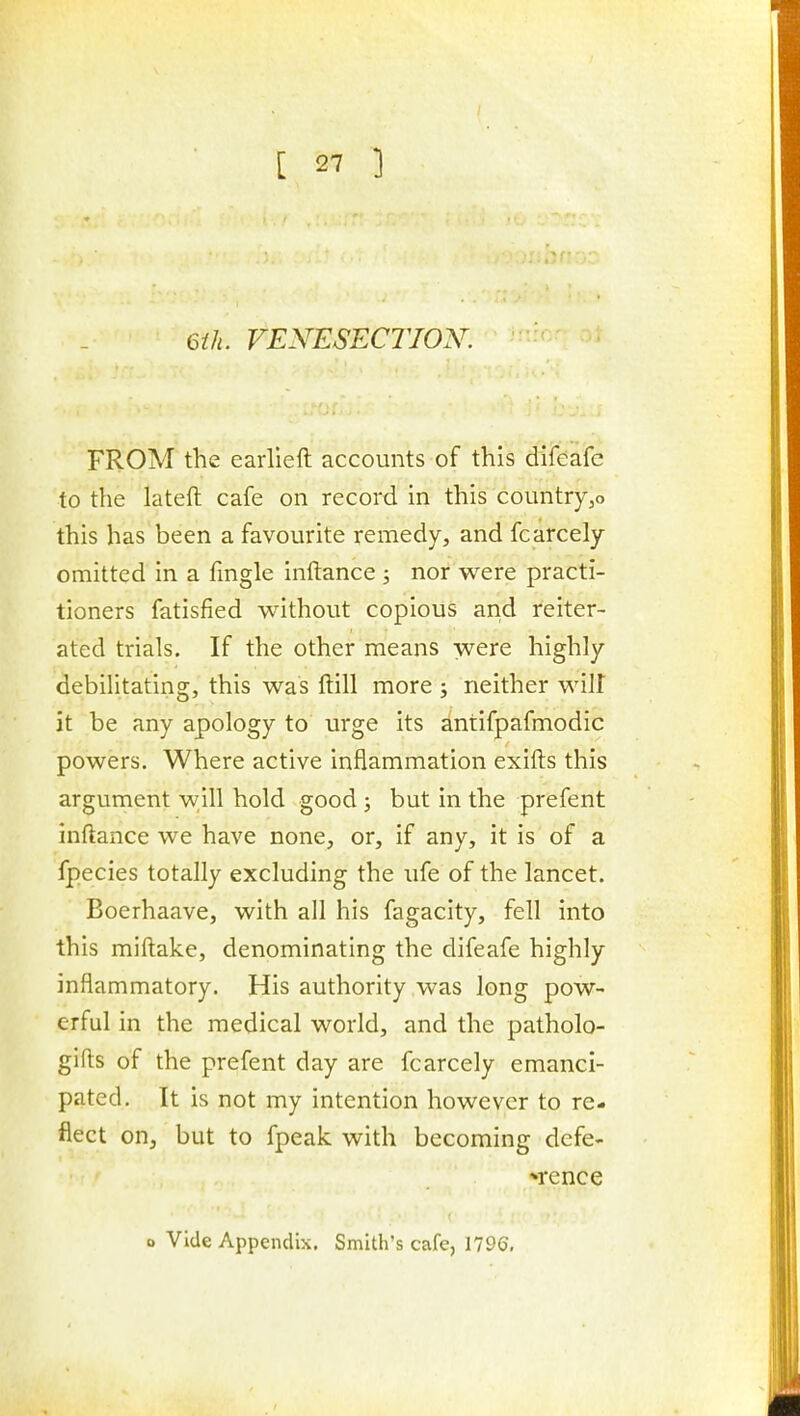 6th. VENESECTION. FROM the earlieft accounts of this difeafe to the latefl: cafe on record in this countryjo this has been a favourite remedy, and fcarcely omitted in a fmgle inftance ; nor were practi- tioners fatisfied without copious and reiter- ated trials. If the other means were highly debilitating, this was ftill more ; neither wilt it be any apology to urge its antifpafmodic powers. Where active inflammation exifts this argument w;ill hold good ; but in the prefent inftance we have none, or, if any, it is of a fpecies totally excluding the ufe of the lancet. Boerhaave, with all his fagacity, fell into this miftake, denominating the difeafe highly inflammatory. His authority was long pow- erful in the medical world, and the patholo- gifts of the prefent day are fcarcely emanci- pated. It is not my intention however to re- flect on, but to fpeak with becoming dcfe- *rence o Vide Appendix. Smith's cafe, 1796,