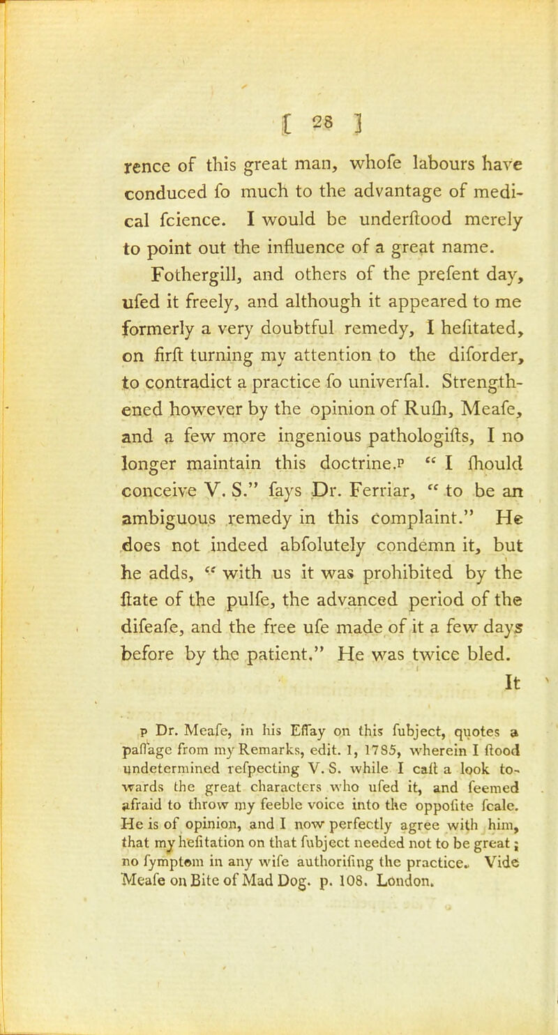 rence of this great man, whofe labours have conduced fo much to the advantage of medi- cal fcience. I would be underftood merely to point out the influence of a great name. Fothergill, and others of the prefent day, ufed it freely, and although it appeared to me formerly a very doubtful remedy, I hefitated, on firft turning my attention to the diforder, to contradict a practice fo univerfal. Strength- ened however by the opinion of Rufli, Meafe, and a few more ingenious pathologifts, I no longer maintain this doctrine.p  I fliould conceive V. S. fays Dr. Ferriar,  to be an ambiguous remedy in this complaint. He .does not indeed abfolutely condemn it, but he adds,  with us it was prohibited by the ftate of the pulfe, the advanced period of the difeafe, and the free ufe made of it a few days before by the patient, He was twice bled. It P Dr. Meafe, in his Effay on this fubject, quotes a paflage from my Remarks, edit. I, 1785, wherein I flood undetermined refpecting V. S. while I cail; a look to- wards the great characters who ufed it, and feemed afraid to throw my feeble voice into the oppofite fcale. He is of opinion, and I now perfectly agree with him, that my helitation on that fubject needed not to be great; no fymptom in any wife authorifing the practice.. Vide Meafe on Bite of Mad Dog. p. 108. London.