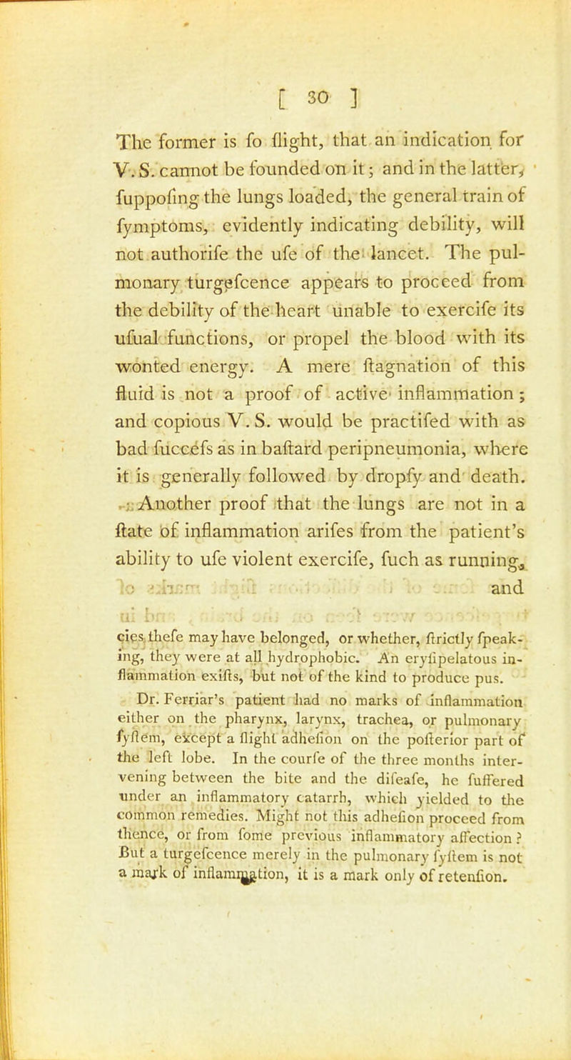 The former is fo flight, that an indication for V. S. caimot be founded on it; and in the latter, fuppofingthe lungs loaded, the general train of fymptoms, evidently indicating debility, will not authorife the ufe of the! lancet. The pul- monary turgpfcence appears to proceed from the debility of the heart unable to exercife its ufual' fanctions, or propel the blood with its wonted energy. A mere ftagnation of this iiuid is not a proof of active' inflammation; and copious V.S. would be practifed with as bad fuccefs as in bafl:ard peripneumonia, wl^ere it is generally followed by dropfy and' death. .;j Another proof ;that the lungs are not in a ftate bf inflammation arifes from the patient's ability to ufe violent exercife, fuch as runnings lo .ijh/:r- and cleSithefe may have belonged, or whether, flrictly fpeak- ing, they were at all hydrophobic. An erylipelatous in- flammation exifts, but not of the kind to produce pus. Dr. Ferriar's patient had no marks of inflammation either on the pharynx, larynx, trachea, or pulmonary fyflem, except a flight adhehon on the pollerior part of* the left lobe. In the courfe of the three months inter- vening between the bite and the difeafe, he fuifered Tinder an inflammatory catarrh, which yielded to tlie common remedies. Might not this adhefion proceed from thence, or from fome previous inflammatory afl'ection ? But a turgefcence merely in the pulmonary fyltem is not a raaj-k of inflamiption, it is a mark only of retenfion.
