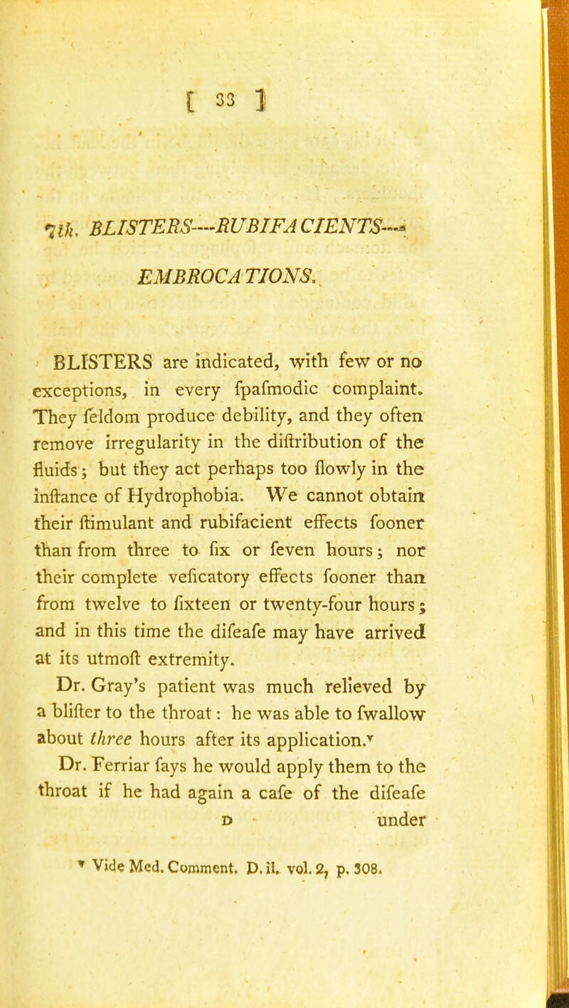'ilh. BLISTERS-'RUBIFACIENTS--, EMBROCATIONS, BLISTERS are indicated, with few or no exceptions, in every fpafmodic complaint. They feldom produce debility, and they often remove irregularity in the diftribution of the fluids; but they act perhaps too flowly in the inftance of Hydrophobia. We cannot obtain their ftimulant and rubifacient effects fooner than from three to fix or feven hours; nor their complete veficatory effects fooner than from tw^elve to fixteen or tv^^enty-four hours ; and in this time the difeafe may have arrived at its utmoft extremity. Dr. Gray's patient was much relieved by a blifler to the throat: he v^as able to fwallow about three hours after its application.'^ Dr. Ferriar fays he would apply them to the throat if he had again a cafe of the difeafe D under » Vicl« Med. Comment. D. il. vol. 2, p. 308.