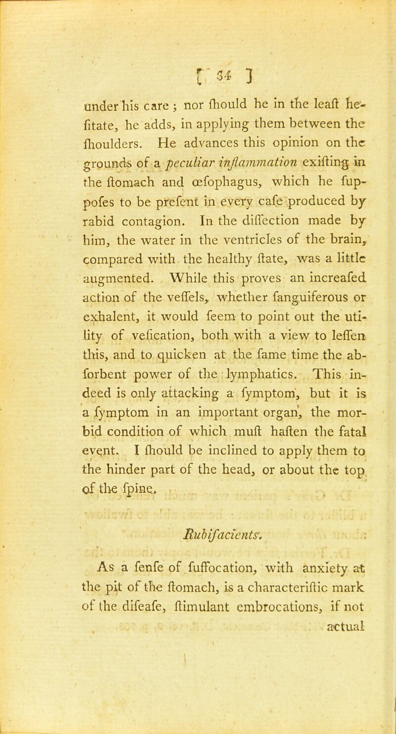 tinder his care ; nor fhould he in the leaft he- fitate, he adds, in applying them between the llioulders. He advances this opinion on the grounds of a peculiar inflammation exifting in the ftoniach and oefophagus, which he fup- pofes to be prefent in every cafe produced by- rabid contagion. In the diflection made by him, the water in the ventricles of the brain^ compared with the healthy ftate, was a little augmented. While this proves an increafed action of the veffels,, whether fanguiferous or exhalent, it would feem to point out the uti- lity of vefication, both with a view to leffen this, and to quicken at the fame time the ab- forbent power of the : lymphatics. This in- deed is only attacking a fymptom, but it is a fymptom in an important organ, the mor- bid condition of which muft haften the fatal evqnt. I fhould be inclined to apply them to the hinder part of the head, or about the top, of the fpine. Ruhifacicnts'. As a fenfe of fuffocation, with anxiety at the pijt of the ftomach, is a characteriftic mark of the difeafe, ftimulant embrocations, if not actual