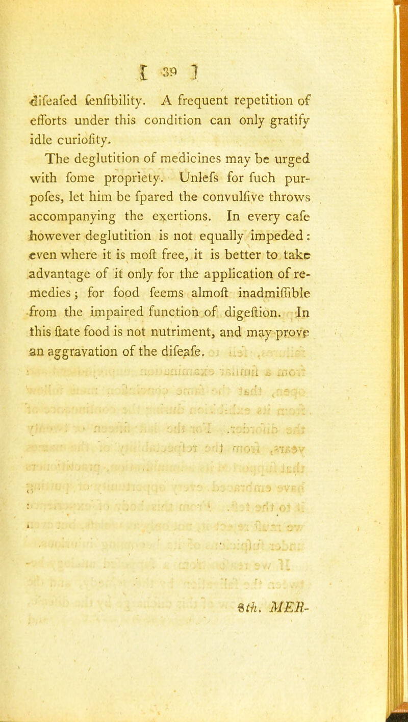 t 3P } ^ifeafed fenfibility. A frequent repetition of efforts under this condition can only gratify idle curiofity- The deglutition of medicines may be urged with fome propriety. Unlefs for fuch pur- pofes, let him be fpared the convulfive throws accompanying the exertions. In every cafe however deglutition is not equally impeded: even where it is moft free, it is better to take advantage of it only for the application of re- medies; for food feems almoft inadmiffible •from the impaired function of digeftion. In this Hate food is not nutriment, and may provp an aggravation of the difeafe.