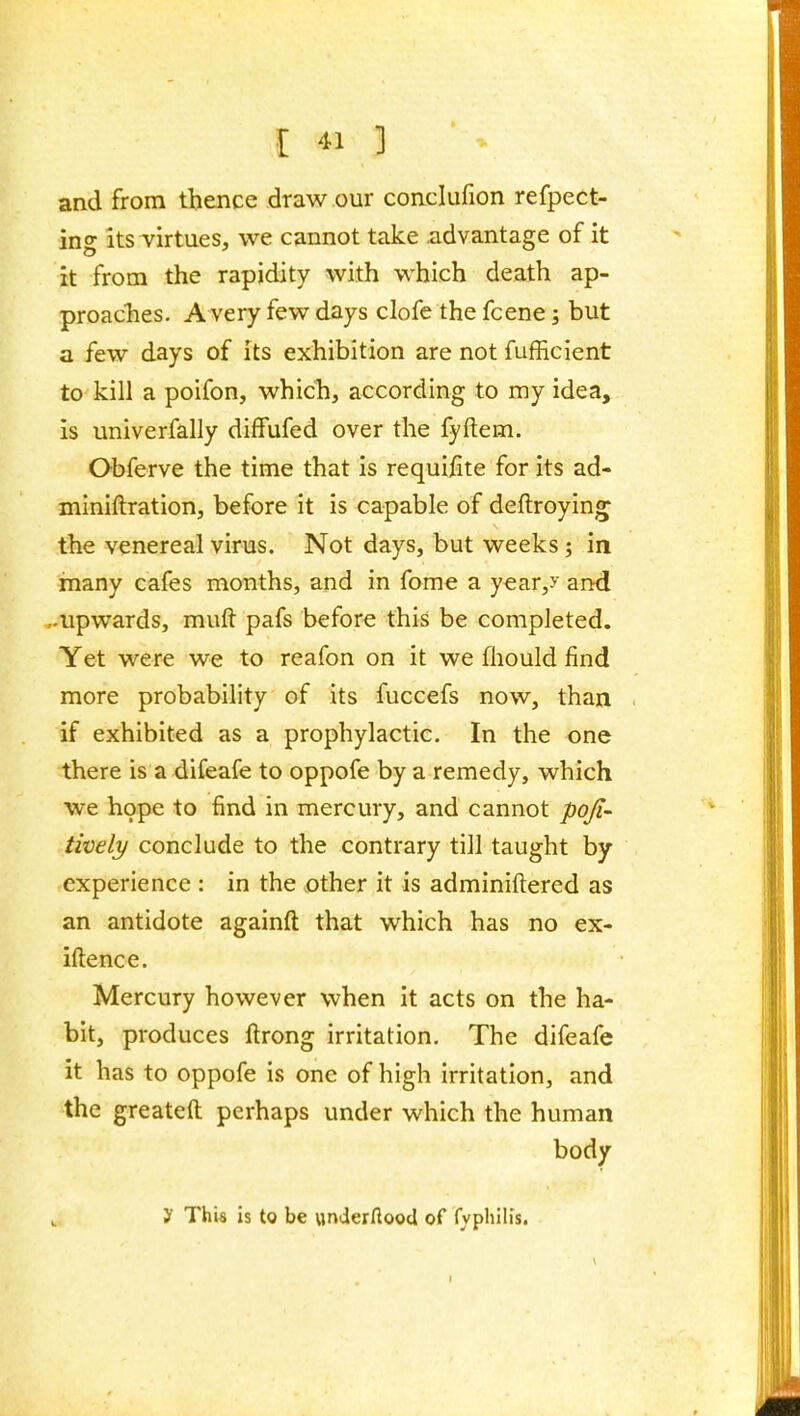 and from thence draw our conclufion refpect- ing its virtues, we cannot take advantage of it it from the rapidity with which death ap- proaches. A very few days clofe the fcene; but a few days of its exhibition are not fufficient to kill a poifon, which, according to my idea, is univerfally difFufed over the fyftem. Obferve the time that is requifite for its ad- miniftration, before it is capable of deftroying^ the venereal virus. Not days, but weeks; in many cafes months, and in fome a year,^ and ,-upwards, mufl: pafs before this be completed. Yet were we to reafon on it we fhould find more probability of its fuccefs now, than if exhibited as a prophylactic. In the one there is a difeafe to oppofe by a remedy, which ■we hope to find in mercury, and cannot poji- tively conclude to the contrary till taught by experience : in the other it is adminiftered as an antidote againft that which has no ex- iftence. Mercury however when it acts on the ha- bit, produces ftrong irritation. The difeafe it has to oppofe is one of high irritation, and the greateft perhaps under which the human body t y This is to be underftood of fyphllis.