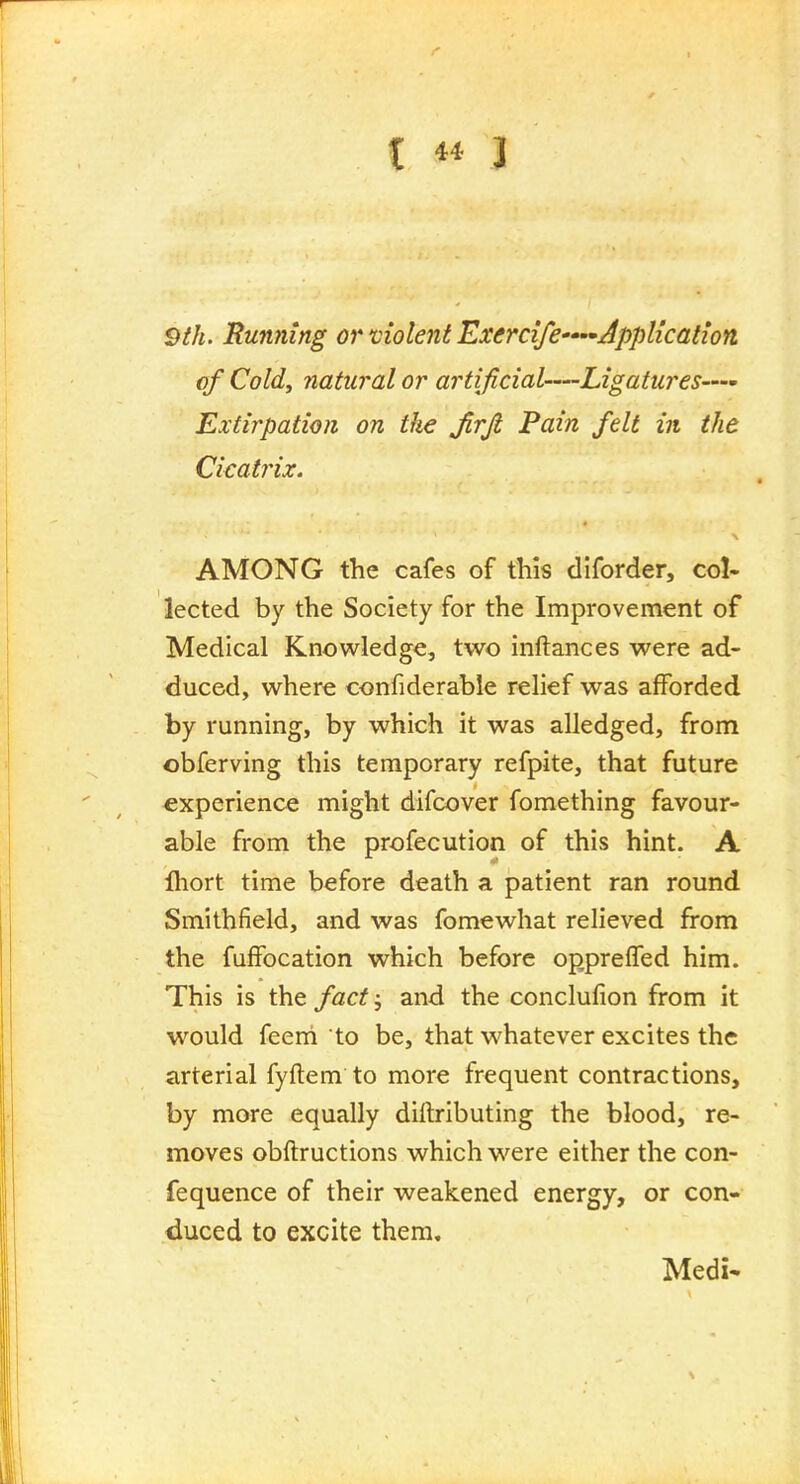 9th. Running or violent Exercife—application, of Cold, natural or artificial—Ligatures—- Extirpation on the Jirjl Pain felt in the Cicatrix. AMONG the cafes of this diforder, col- lected by the Society for the Improvement of Medical Knowledge, two inftances were ad- duced, where confiderable relief was afforded by running, by which it was alledged, from obferving this temporary refpite, that future experience might difcover fomething favour- able from the profecution of this hint. A lliort time before death a patient ran round Smithfield, and was fomewhat relieved fi-om the fuffocation which before opprelTed him. This is the fact, and the conclufion from it would feem to be, that whatever excites the arterial fyftem to more frequent contractions, by more equally diftributing the blood, re- moves obftructions which were either the con- fequence of their weakened energy, or con- duced to excite them. Medi'
