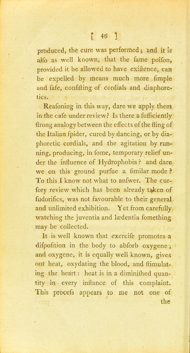 produced, the cure was performed j and it is alfo as well known, that the fame pdifon, provided it be allowed to have exiftence, can be expelled by means much more fimple and fafe, confifting of cordials and diaphore- tics. Reafoning in this way, dare we apply them in the cafe under review? Is there afufficiently ftrong analogy between the effects of the fting of the Italian fpider, cured by dancing, or by dia- phoretic cordials, and the agitation by run- ning, producing, in fome, temporary relief un- der the influence of Hydrophobia ? and dare we on this ground purfue a fmiilar mode ? To this I know not what to anfwer. The cur- fory review which has been already t^en of fudorifics, was not favourable to their general and unlimited exhibition. Yet from carefully watching the juventia and lasdentia fomething may be collected. It is well known that exercife promotes a difpofition in the body to abforb oxygene; and oxygene, it is equally well known, gives out heat, oxydating the blood, and ftimulat- ing the heart: heat is in a diminiflied quan- tity in every inftance of this complaint. This procefs appears to me not one of the