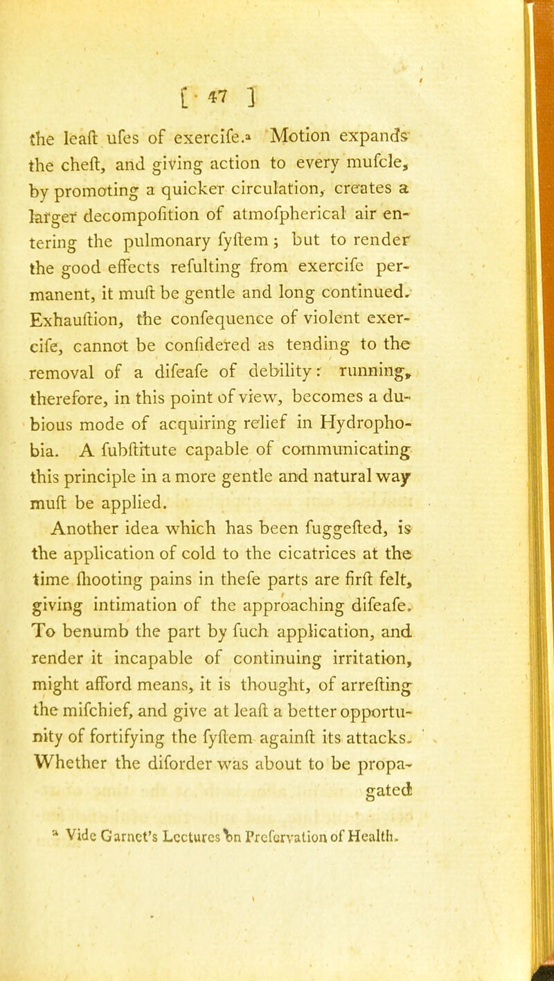 the leaft ufes of exercife.^ Motion expands the cheft, and giving action to every mufcle, by promoting a quicker circulation, creates a larger decompofition of atmofpherical air en- tering the pulmonary fyftem; but to render the good effects refulting from exercifc per- manent, it muft be gentle and long continued. Exhauftion, the confequence of violent exer- cife, cannot be confidered as tending to the removal of a difeafe of debihtyr runnings therefore, in this point of view, becomes a du- bious mode of acquiring relief in Hydropho- bia. A fubftitute capable of cammunicating this principle in a more gentle and natural way muft be applied. Another idea which has been fuggefted, is the application of cold to the cicatrices at the time fliooting pains in thefe parts are firft felt, giving intimation of the approaching difeafe. To benumb the part by fuch application, and render it incapable of continuing irritation, might afford means, it is thought, of arrefting the mifchief, and give at leaft a better opportu- nity of fortifying the fyftem againft its attacks. Whether the diforder was about to be propa- gated * Vide Garnet's Lectures \>n Prefcrvation of Health.