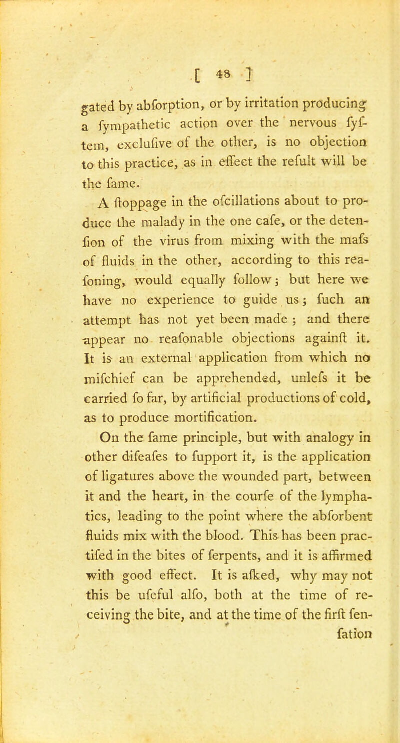 gated by abforption, or by irritation producing a fympathetic action over the nervous fyf- tem, exclufive of the other, is no objection to this practice, as in effect the refult will be the fame. A ftoppage in the ofcillations about to pro- duce the malady in the one cafe, or the deten- fion of the virus from mixing with the mafs of fluids in the other, according to this rea- foning, would equally follow; but here we have no experience to guide us; fuch an attempt has not yet been made ; and there appear no reafonable objections againfl: it. It is an external application from which no mifchief can be apprehended, unlefs it be carried fo far, by artificial productions of cold, as to produce mortification. On the fame principle, but with analogy in other difeafes to fupport it, is the application of ligatures above the wounded part, between it and the heart, in the courfe of the lympha- tics, leading to the point where the abforbent fluids mix with the blood. This has been prac- tifed in the bites of ferpents, and it is affirmed with good effect. It is aflced, why may not this be ufeful alfo, both at the time of re- ceiving the bite, and at the time of the firft: fen- fation