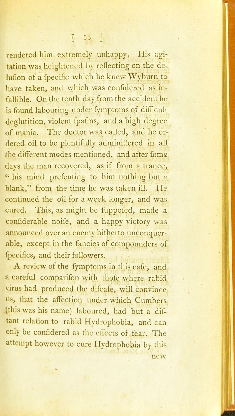 rendered him extremely unhappy. Mis agi- tation was heightened by reflecting on the dc- lufion of a fpecific which he knew Wyburn to have taken, and vvhich was confidered as in- fallible. On the tenth day from the accident he is found labouring under fymptoms of difficult deglutition, violent fpafms, and a high degree of mania. The doctor was called, and he or- dered oil to be plentifully adrainiftered in all the different modes mentioned, and after fome days the man recovered, as if from a trance, *' his mind prefenting to him nothing but a blank, from the time he was taken ill. He continued the oil for a week longer, and was cured. This, as might be fuppofed, made a confiderable noife, and a happy victory was announced over an enemy hitherto unconquer- able, except in the fancies of compounders of fpecifics, and their followers. A review of the fymptoms in this cafe, and a careful comparifon with thofe where rabid virus had produced the difcafe, will convince us, that the affection under which Cambers (this was his name) laboured, had but a dif- tant relation to rabid Hydrophobia, and can only be confidered as the effects of fear. The attempt however to cure Hydrophobia by this new
