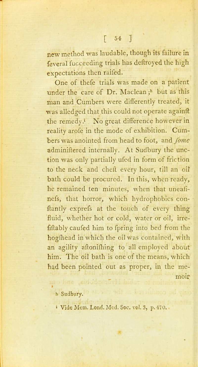 new method was laudable, though its failure In feveral fucceeding trials has deftroyed the high expectations then raifed. One of thefe trials was made on a patient under the care of Dr. Maclean ;^ but as this man and Cumbers were diiferently treated, it was alledged that,this could not operate againft the remedy .i No great difference however in reality arofe in the mode of exhibition. Cum- bers was anointed from head to foot, and Jbme adminiftered internally. At Sudbury the unc- tion was only partially ufed in form of friction to the neck and cheft every hour, till an oil bath could be procured. In this, when ready, he remained ten minutes, when that uneali- nefs, that horror, which hydrophobics con- ftantly exprefs at the touch of every thing fluid, whether hot or cold, water or oil, irre- fiftably caufed him to fpring into bed from the hogfhead in which the oil was contained, w^ith an agility aftonifliing to all employed about him. The oil bath is one of the means, which had been pointed out as proper, in the me- moir h Sudbury. i Vide Mem. Lond, Med. Soc. vol. 3, p. 470..