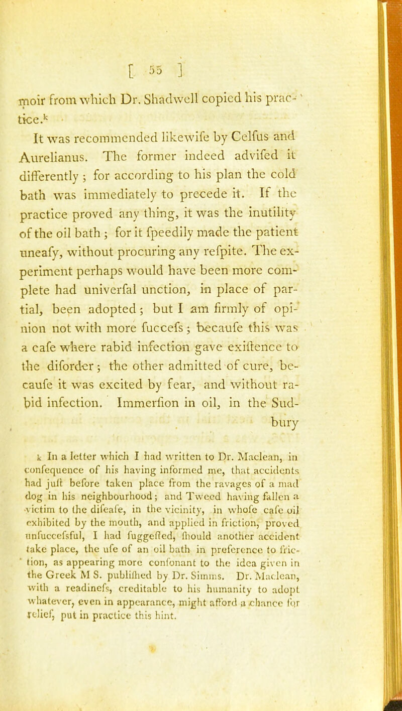 [ '-^0 ] moir from which Dr. Shadwell copied his prac- ^ tkc.' It was recommended likewife by Celfus and Aurelianus. The former indeed advifcd it differently ; for according to his plan the cold bath was immediately to precede it. If the practice proved any thing, it was the inutility of the oil bath ; for it fpeedily made the patient Tineafy, without procuring any refpite. The ex- periment perhaps would have been more com- plete had univerfal unction, in place of par- tial, been adopted 5 but I am firmly of opi- nion not with more fuccefs ; becaufe this was a cafe where rabid infection gave exiitence to the diforder j the other admitted of cure, be- caufe it was excited by fear, and without ra- bid infection. Immerfion in oil, in the Sud- bury k In a letter which I had written to Dr. Maclean, in confcquence of his having informed me, that accidents had jull before taken place from the ravages of a mad dog in his neighbourhood; and Tweed having fallen a -victim to the difeafe, in the vicinity, in whole cafe oij exhibited by the mouth, and applied in friction, proved unfuccefsful, I had fuggcficd, fliould another accident take place, the ufe of an oil bath in preference to fric- tion, as appearing more confonant to the idea given in the Greek M S. publilhed by Dr. Simiiis, Dr. Maclean, with a readinefs, creditable to his humanity to adopt whatever, even in appearance, might afford a .chance fqr |-clicf, put in practice this hint.