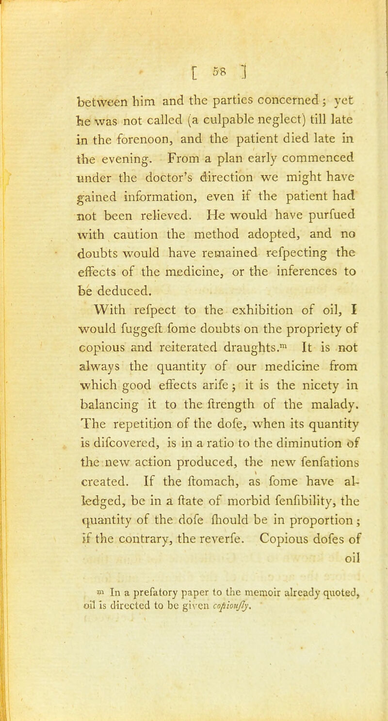 I 5« 1 between him and the parties concerned ; yet lie was not called (a culpable neglect) till late in the forenoon, and the patient died late in the evening. From a plan early commenced imder the doctor's direction we might have gained information, even if the patient had not been relieved. He would have purfued with caution the method adopted, and no doubts would have remained refpecting the effects of the medicine, or the inferences to be deduced. With refpect to the exhibition of oil, I would fuggeft fome doubts on the propriety of copious and reiterated draughts.* It is not always the quantity of our medicine from which good effects arife j it is the nicety in balancing it to the flrength of the malady. The repetition of the dofe, when its quantity is difcovered, is in a ratio to the diminution of the new action produced, the new fenfations created. If the flomach, as fome have al- ledged, be in a flate of morbid fenfibility, the quantity of the dofe fliould be in proportion; if the contrary, the reverfe. Copious dofes of oil m In a prefatory paper to the memoir already quoted, oil is directed to be gi\-en copioujly.