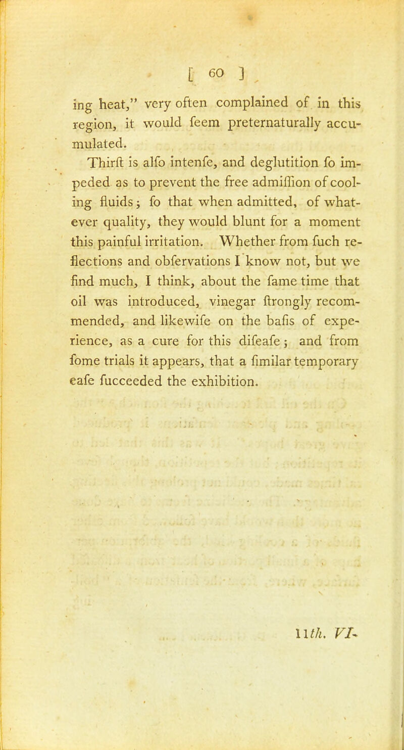 ing heat, very often complained of in this region, it would feem preternaturally accu- mulated. Thirfl: is alfo intenfe, and deglutition fo im- peded as to prevent the free admiffion of cool- ing fluids J fo that when admitted, of what- ever quality, they would blunt for a moment this painful irritation. Whether from fuch re- flections and obfervations I know not, but we find much, I think, about the fame time that oil was introduced, vinegar ftrongly recom- mended, and likewife on the bafis of expe- rience, as a cure for this difeafe s and from fome trials it appears, that a fimilar temporary eafe fucceeded the exhibition. nth, VI-