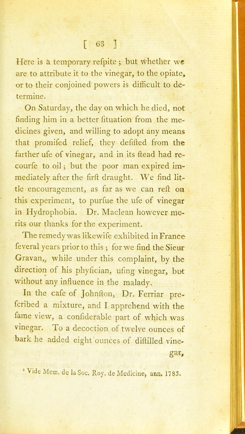 Here is ci temporary refpite ; but whether w€ are to attribute it to the vinegar, to the opiate, or to their conjoined powers is difficult to de- termine. On Saturday, the day on which he died, not finding him in a better fituation from the me- dicines given, and willing to adopt any means that promifed relief, they defifted from the farther ufe of vinegar, and in its ftead had re- courfe to oil; but the poor man expired im- mediately after the firfl: draught. We find lit- tle encouragement, as far as we can reft on this experiment, to purfue the ufe of vinegar in Hydrophobia. Dr. Maclean however me- rits our thanks for the experiment* The remedy was likewife exhibited in France feveral years prior to this ; for we find the Sieur Gravan,, while under this complaint, by the direction of his phyfician, ufing vinegar, but without any influence in the malady. In the cafe of Johnfton, Dr. Ferriar pre- fcribed a mixture, and I apprehend with the fame view, a confiderable part of which was vinegar. To a decoction of twelve ounces of bark he added eight ounces of diftilled vine- gar, ^ Vide Mem. dc la Soc. Roy. de Medicine, ami. 1783.