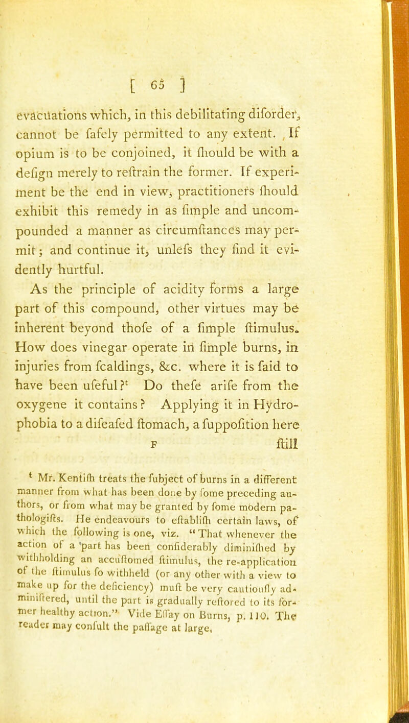 evacuations which, in this debilitating difordei';, cannot be fafely permitted to any extent. If opium is to be conjoined, it fliould be with a deiign merely to reftrain the former. If experi- ment be the end in view, practitioners fliould exhibit this remedy in as Ample and uncom- pounded a manner as circumftances may per- mit ; and continue it> unlefs they find it evi- dently hurtful. As the principle of acidity forms a large part of this compound, other virtues may be inherent beyond thofe of a fimple ftimulus. How does vinegar operate in fimple burns, in injuries from fcaldings, &c. where it is faid to have been ufeful ?' Do thefe arife from the oxygene it contains ? Applying it in Hydro- phobia to a difeafed ftomach, a fuppofition here F Hill * Mr. Kentilh treats the fubject of burns in a different manner from what has been doiie by (bme preceding au- thors, or from what may be granleid by fome modern pa- thologies. He endeavours to efiablifli certain laws, of which the following is one, viz.  That whenever the action of a 'part has been confiderably diminiffied by withholding an accuftomed ftimulus, the re-application of the ftimulus fo withheld (or any other with a view to make up for the deficiency) muft be very cautioufly ad* minifiered, until the part u gradually reftorcd to its for- mer healthy action. Vide Effay on Burns, p. 110. Th?> reader may confult the patfagc at large.