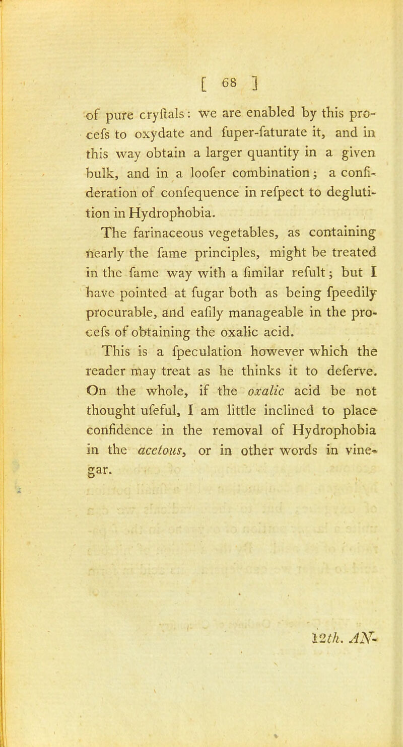 of pure cryftals: we are enabled by this pro- cefs to oxydate and fuper-faturate it, and in this way obtain a larger quantity in a given bulk, and in a loofer combination; a confix deration of confequence in refpect to degluti- tion in Hydrophobia. The farinaceous vegetables, as containing fiearly the fame principles, might be treated in the fame way with a fimilar refult; but I have pointed at fugar both as being fpeedily procurable, and eafily manageable in the pro- cefs of obtaining the oxalic acid. This is a fpeculation however which the reader may treat as he thinks it to deferve. On the whole, if the oxalic acid be not thought ufeful, I am little inclined to place confidence in the removal of Hydrophobia in the acetous, or in other words in vine* gar. i2M. AK^