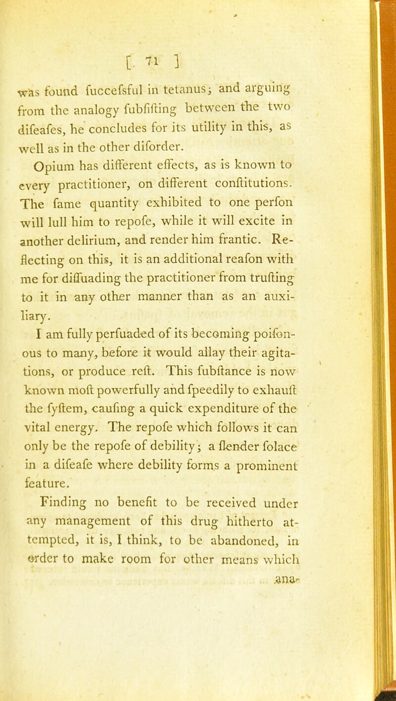 wJis found fuccefsful in tetanus ^ and arguing from the analogy fubfifting between the two difeafes, he concludes for its utility in this, as well as in the other diforder. Opium has different effects, as is known to every practitioner, on different conftitutions. The fame quantity exhibited to one perfon will lull him to repofe, while it will excite in another delirium, and render him frantic. Re- flecting on this, it is an additional reafon with me for diffuading the practitioner from trufting to it in any other manner than as an auxi- liary, I am fully perfuad^d of its becoming poifon- ous to many, before it would allay their agita- tions, or produce reft. This fubftance is now known moft powerfully and fpeedily to exhauft the fyftem, caufmg a quick expenditure of the vital energy. The repofe which follows it can only be the repofe of debility ; a llender folace in a difeafe where debility forms a prominent feature. Finding no benefit to be received under any management of this drug hitherto at- tempted, it is, I think, to be abandoned, in order to make room for other means which