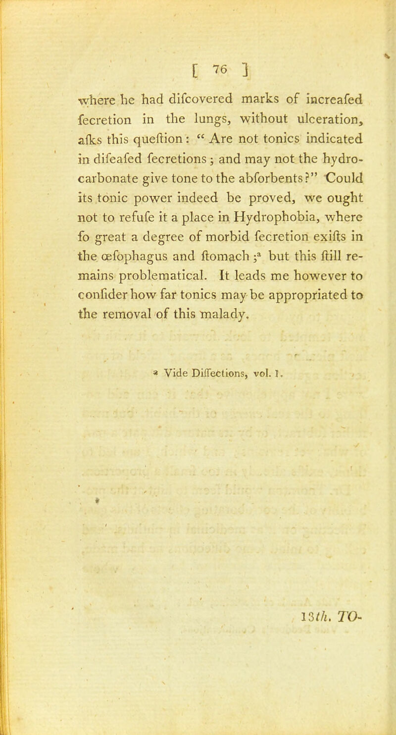 where he had difcovered marks of increafed fecretion in the lungs, without ulceration, alks this queftion:  Are not tonics indicated in difeafed fecretions; and may not the hydro- carbonate give tone to the abforbents? Could its tonic power indeed be proved, we ought not to refufe it a place in Hydrophobia, where fo great a degree of morbid fecretion exifts in the oefophagus and ftomach f but this ftill re- mains problematical. It leads me however to confiderhow far tonics may be appropriated to the removal of this tnalady. » Vide DifTections, vol. 1. TO-
