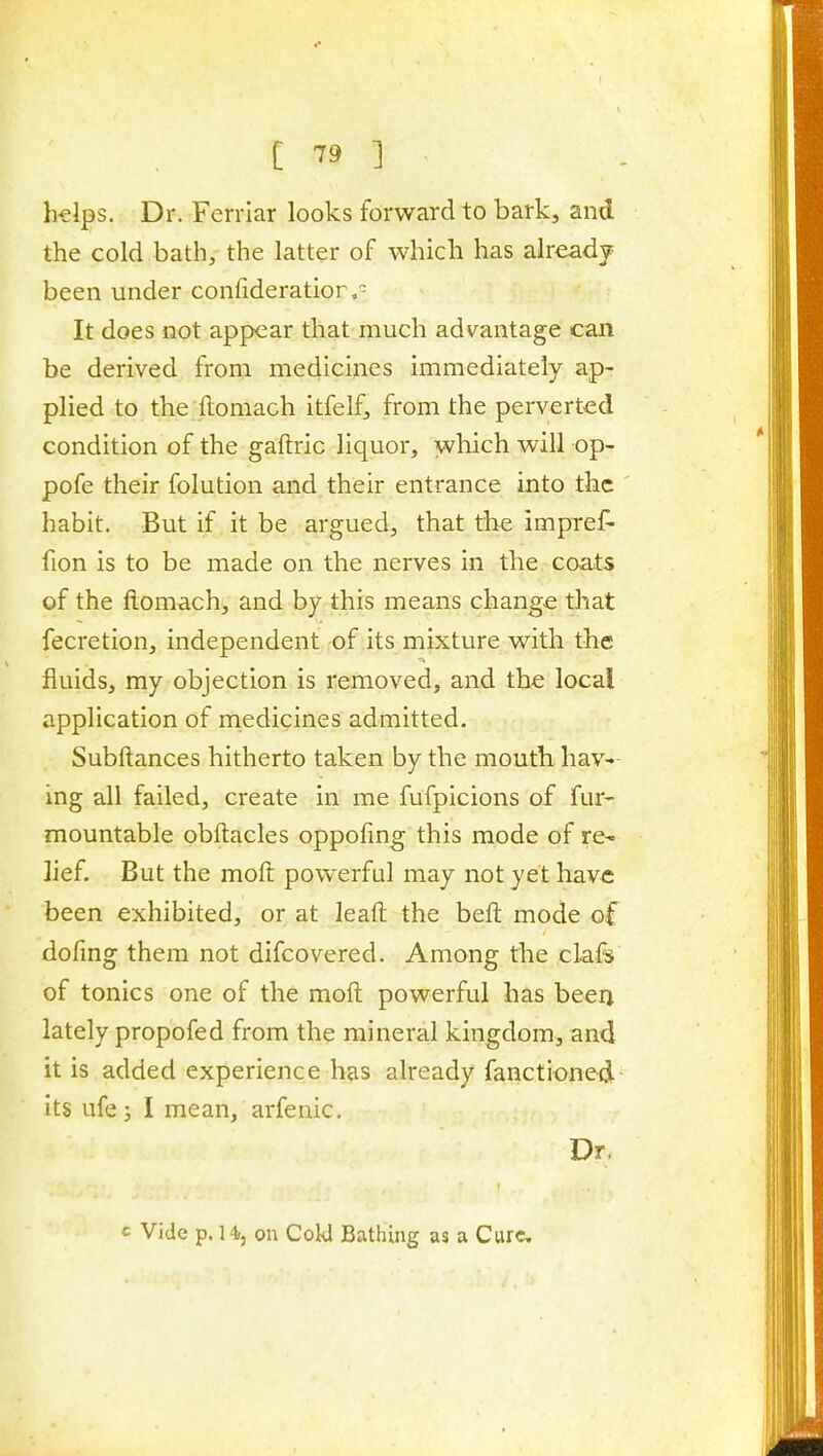 h^lps. Dr. Ferrlar looks forward to bark, and the cold bath, the latter of which has already been under confideratior, It does not appear that much advantage can be derived from medicines immediately ap- plied to the ftomach itfelf, from the perverted condition of the gaftric liquor, which will op- pofe their folution and their entrance into the habit. But if it be argued, that the impref- fion is to be made on the nerves in the coats of the ftomach, and by this means change that fecretion, independent of its mixture with the fluids, my objection is removed, and the local application of medicines admitted. Subftances hitherto taken by the mouth hav- ing all failed, create in me fufpicions of fur- mountable obftacles oppofmg this mode of re- lief. But the moft powerful may not yet have been exhibited, or at leaft the beft mode of dofmg them not difcovered. Among the clafs of tonics one of the moft powerful has beerj lately propofed from the mineral kingdom, and it is added experience has already fanctioned its ufej I mean, arfenic. Dr, c Vide p. 14, on CoW Bathing as a Cure.
