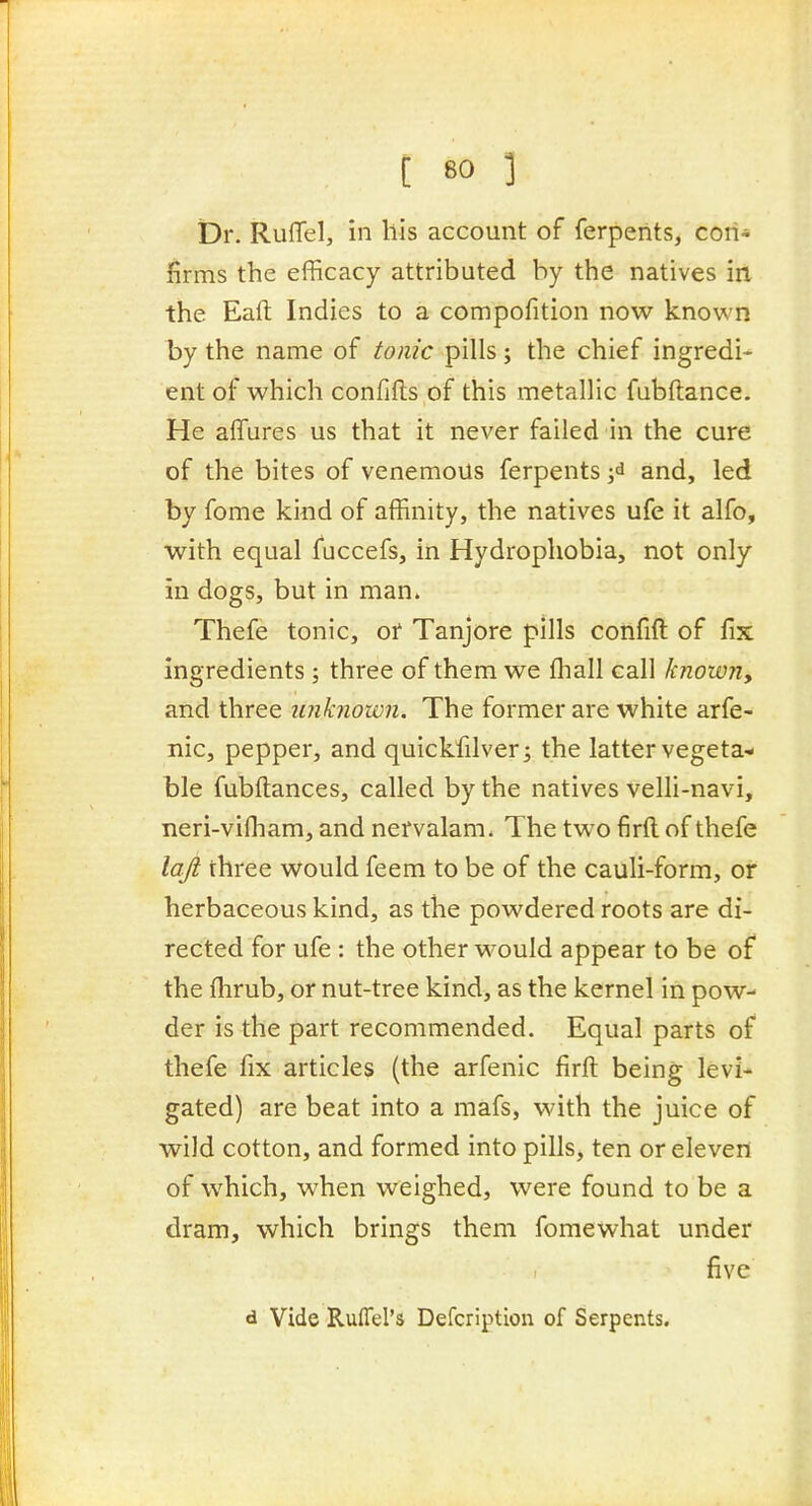 Dr. RufTel, in his account of ferperits, con- firms the efficacy attributed by the natives irt the Eaft Indies to a compofition now known by the name of to?iic pills; the chief ingredi- ent of which confifls of this metallic fubftance. He affures us that it never failed in the cure of the bites of venemous ferpents ;d and, led by fome kind of affinity, the natives ufe it alfo, with equal fuccefs, in Hydrophobia, not only in dogs, but in man. Thefe tonic, or Tanjore pills confift of fix ingredients ; three of them we fliall call knowny and three unknown. The former are white arfe- nic, pepper, and quickfilver^ the latter vegeta- ble fubftances, called by the natives velli-navi, neri-vifham, and nervalam. The two firft of thefe la-ft three would feem to be of the cauli-form, or herbaceous kind, as the powdered roots are di- rected for ufe : the other would appear to be of the flirub, or nut-tree kind, as the kernel in pow- der is the part recommended. Equal parts of thefe fix articles (the arfenic firft being levi- gated) are beat into a mafs, with the juice of wild cotton, and formed into pills, ten or eleven of which, when weighed, were found to be a dram, which brings them fomewhat under five d Vide Ruffel's Defcription of Serpents.