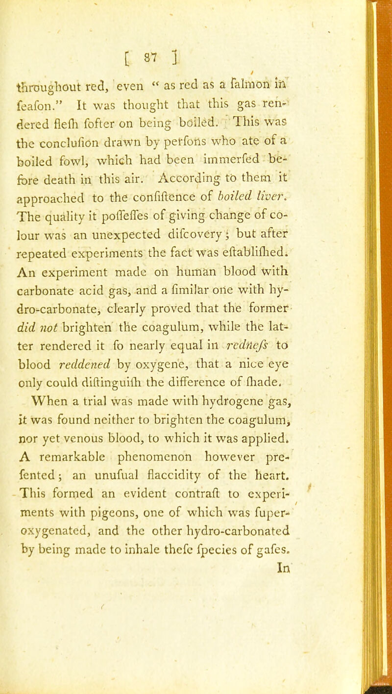 throughout red, even  as red as a falmon ih feafon. It was thought that this gas ren- dered flefli fofter on being boiled. This was the conclufion drawn by perforis who ate of a boiled fowl, which had been immerfed be- fore death in this air. According to them it approached to the confiftence of boiled liver. The quality it polTeffes of giving change of co- lour was an unexpected difcovery] but after repeated experiments the: fact was eftabliflied. An experiment made oil human blood with carbonate acid gas, and a fimilar one with hy- dro-carbonate, clearly proved that the former did not brighten the coagulum, while the lat- ter rendered it fo nearly equal in rcdnefs tc» blood reddened by oxygen'e, that a nice eye only could diftinguilh the difference of fliade, When a trial was made with hydrogene gas, it was found neither to brighten the coagulum^ nor yet venous blood, to which it was applied* A remarkable phenomenon however pre- fented; an unufual flaccidity of the heart. This formed an evident contrafl to experi- ments with pigeons, one of which was fuper- oxygenated, and the other hydro-carbonated by being made to inhale thefc fpecies of gafes. In