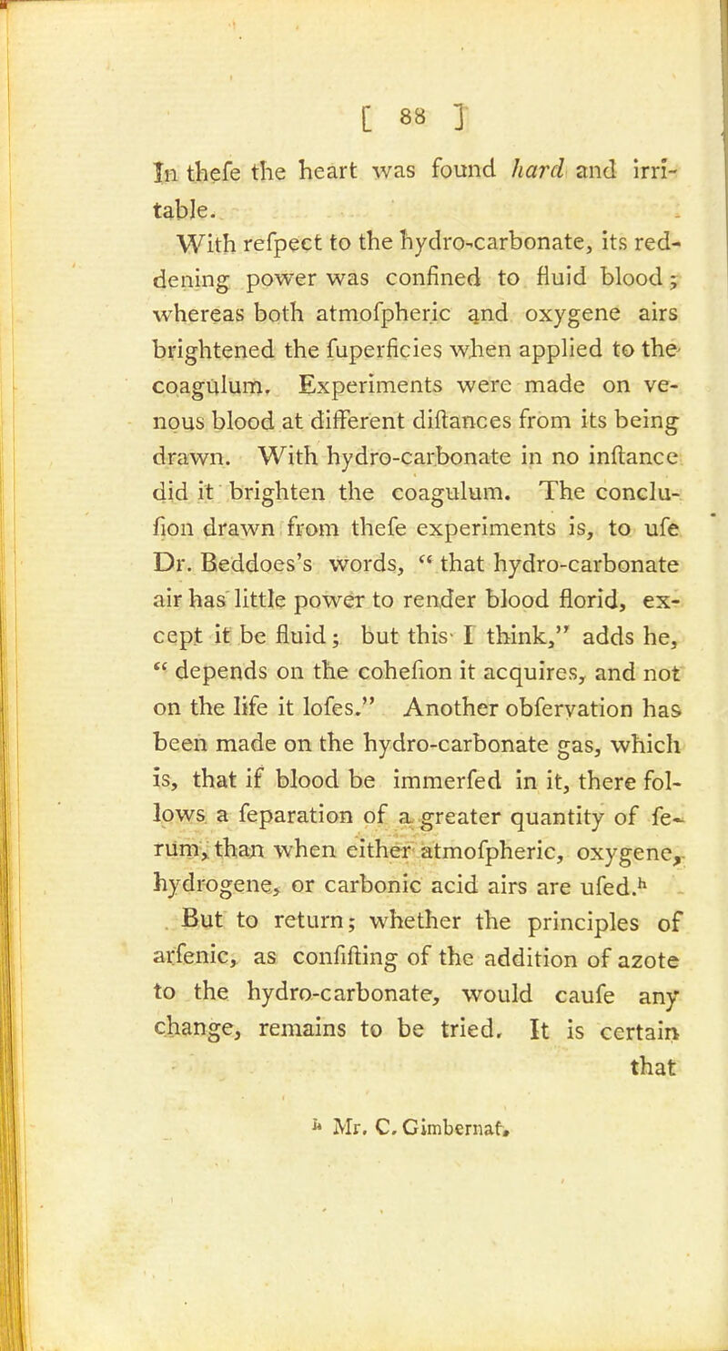 111 thefe the heart was found hard and Irri- table. With refpect to the hydro-carbonate, its red- dening power was confined to fluid blood j whereas both atmofpher.ic qnd oxygene airs brightened the fuperficies when applied to the- coagulum. Experiments were made on ve- nous blood at different diftances from its being drawn. With hydro-carbonate in no inflance, did it brighten the coagulum. The conclu- fion drawn from thefe experiments is, to ufe Dr. Beddoes's words, *' that hydro-carbonate air has little power to render blood florid, ex- cept it be fluid; but this- I think, adds he,  depends on the cohefion it acquires, and not on the life it lofes. Another obferyation has been made on the hydro-carbonate gas, which is, that if blood be immerfed in it, there fol- lows, a feparation of a. greater quantity of fe- riirh,: thaxi when either atmofpherie, oxygene,- hydrogene, or carbonic acid airs are ufed.*' But to return; whether the principles of arfenic, as confifting of the addition of azote to the hydro-carbonate, would caufe any change, remains to be tried. It is certain that ^ Mr. C. Gimbcrnat»