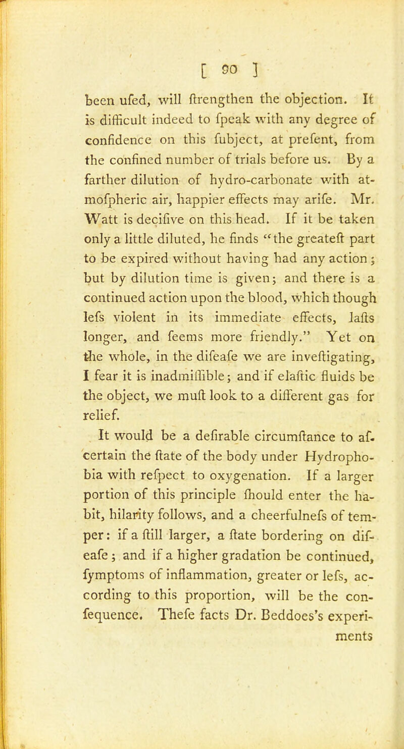 [ ^0 ] been ufed, will ftrengthen the objection. It is difficult indeed to fpeak with any degree of confidence on this fubject, at prefent, from the confined number of trials before us. By a farther dilution of hydro-carbonate with at- mofpheric air, happier effects may arife. Mr. Watt is decifive on this head. If it be taken only a little diluted, he finds the grcateft part to be expired without having had any action; but by dilution time is given; and there is a continued action upon the blood, vvhich though lefs violent in its immediate effects, lafts longer, and feems more friendly. Yet on the whole, in the difeafe we are inveftigating, I fear it is inadmiffible j and if elaftic fluids be tlie object, we mufl look to a different gas for relief. It would be a defirable circumflance to af- certain the ftate of the body under Hydropho- bia with refpect to oxygenation. If a larger portion of this principle fhould enter the ha- bit, hilarity follows, and a cheerfulnefs of tem- per : if a ftill larger, a ftate bordering on dif- eafe ; and if a higher gradation be continued, fymptoms of inflammation, greater or lefs, ac- cording to this proportion, will be the con- fequence. Thefe facts Dr. Beddoes's experi- ments