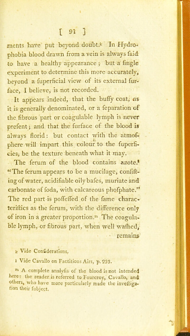 ments have put beyond doubt A' In Hydro- phobia blood drawn from a vein is always faid to have a healthy appearance ; but a fingle experiment to determine this more accurately, beyond a fupcrficial view of its external fur- face, I beheve, is not recorded. It appears indeed, that the buffy coat,' as it is generally denominated, or a feparation of the fibrous part or coagulable lymph is never prefent; and that the furface of the blood is always florid: but contact with the atmo(^ phere will impart this colour to the fuperfi- cies, be the texture beneath what it may. The ferum of the blood contains azote.* The ferum appears to be a mucilage, confift- ing of water, acidifiable oilybafes, muriate and carbonate of foda, with calcareous phofphate.'* The red part is polfefTed of the fame charaC tcrillics as the ferum, with the difference only of iron in a greater proportion.' The coagula- ble lymph, or fibrous part, when well waflied, remains jc Vide Confideratlons. 1 Vide Cavallo on Factitious Airs, p. 233. A complete analyfis of the blood is not intended here: the reader is referred to Fourcroy, Cavallo, and others, who have more particvilariy made the inveUiga- tion their fiibject.
