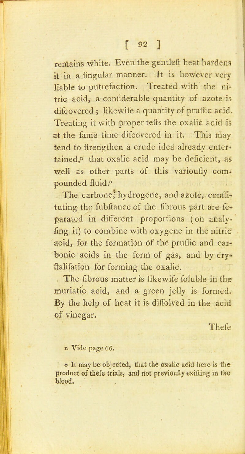 remains white. Even the gentlefl heat hardens it in a fingular manner. It is however very liable to putrefaction. Treated with the ni- tric acid, a confiderable quantity of azote is difcovered ; likewife a quantity of pruffic acid. Treating it with proper tefts the oxalic acid is at the fame time difcovered in it. This may tend to ftrengthen a crude idea already enter- tained, that oxalic acid may be deficient, as well as other parts of this varioufly com-* pounded fiuid.° The carbone) hydrogerte, and azote, CGnfti- tuting the fubftance of the fibrous part are fe- parated in different proportions (on ahaly- fing it) to combine with oxygene in the nitric acid, for the formation of the pruffic and car- bonic acids in the form of gas, and by cry-* ftalifation for forming the oxalic. The fibrous matter is likewife foluble in the muriatic acid, and a green jelly is formed. By the help of heat it is diffolved in the acid of vinegar. Thefe n Vide page 66. o It maybe objected, that the oxalic acid here is the product of thefe trials, and not previoufly exifting m tho blood.
