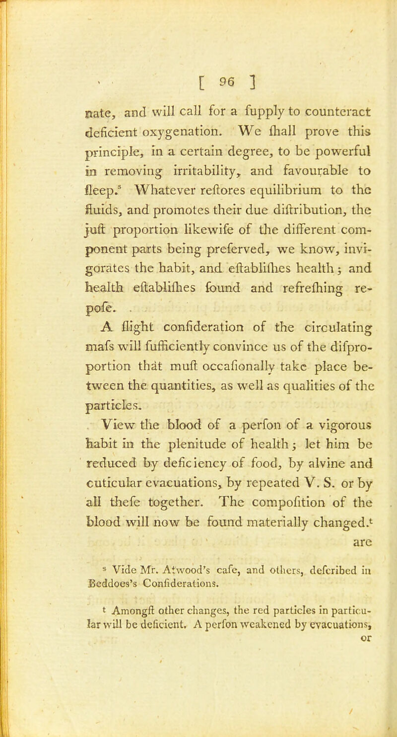 Rate, and will call for a fupply to counteract deficient oxygenation. We fliall prove this principle, in a certain degree, to be powerful in removing irritability, and favourable to fleep.^ Whatever reftores equilibrium to the fluids, and promotes their due diftribution, the juft proportion likewife of tlie different com- ponent parts being preferved, w^e know, invi- gorates the habit, and eftabliflies health; and health eftablifhes found and refrefhing re- po'le. . A flight confideration of the circulating mafs will fufficiently convince us of the difpro- portion that muft occafionally take place be- tween the quantities, as well as qualities of the particles. View the blood of a perfon of a vigorous liabit in the plenitude of health; let him be reduced by deficiency of food, by alvine and cuticular evacuations, by repeated V. S. or by all thefe together. The compofition of the blood will now be found materially changed.*^ are s Vide Mr. Atwood's cafe, and others, defcribed hi Beddoes's Confiderations. ' Amongft other changes, the red particles In particu- lar will be deficient. A perfon weakened by evacuations, or