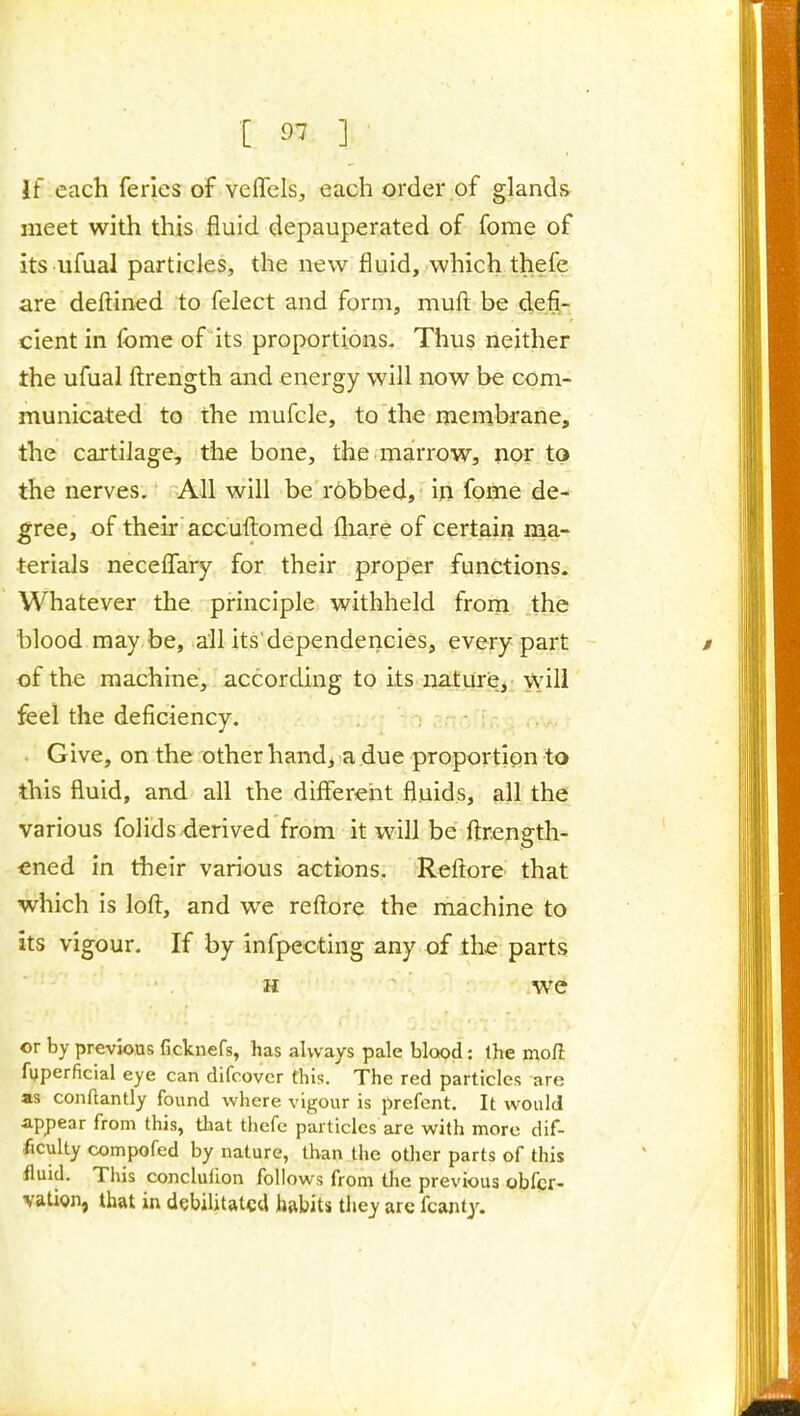 If each feries of veflfels, each order of glands meet with this fluid depauperated of fome of its ufual particles, the new fluid, which thefe are dellined to felect and form, muft be defi- cient in fome of its proportions- Thus neither the ufual ftrength and energy will now be com- municated to the mufcle, to the membrane, the cartilage, the bone, the marrow, nor to the nerves. All will be robbed, m fome de- gree, of their accufl:omed fliare of certain nia- terials neceflary for their proper functions. Whatever the principle withheld from the blood may be, all its'dependericies, every part of the machine, according to its nature,: will feel the deficiency. - • - Give, on the other handj a due proportion to this fluid, and all the different fluids, all the various folidsderived from it will be ftrength- ened in their various actions. Reftore that which is loft, and we reftore the machine to its vigour. If by infpecting any of the parts H ' we or by previous ficknefs, has always pale blood: the mofi fijperficial eye can difcover this. The red particles are «s conftantly found where vigour is prefent. It would appear from this, that thefe particles are with more dif- ficulty compofed by nature, than tlie other parts of this fluid. This conclufion follows from the previous obfcr- vation, that in debilitated habits they arc fcajity.