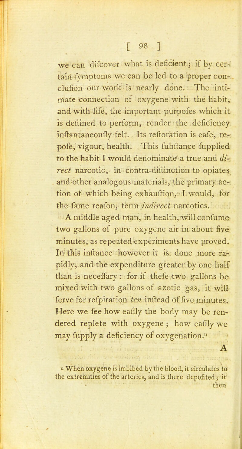we can difcover what is deficient ^ if by cer- tain fymptoms we can be led to a proper con- clufion our work • IS nearly done. The inti- mate connection of oxygene with the habit, and with life, the important purpofes which it is deftined to perform, render the deficiency inftantaneoufly felt. Its reftoration is eafe, re-: pofe, vigour, health. This fubftance fupplied to the habit I would denomina:t^ a true and di- red narcotic, in contra-diftinctioii to opiates and-other analogous materials, the primary ac- tion of which being exhauflion,- !:would, for the fame reafon, term mdirect narcotics, -A middle aged man, in health, will confume two gallons of pure oxygene air in about five, minutes, as repeated experiments have pjoved. In this inflance however it i&: done more ra^ pidly, and the expenditure greater by one half than is neceflary: for if thefe two gallons be mixed with two gallons of azotic gas, it Will ferve for refpiration ten inftead of five minutes. Here we fee how eafily the body may be ren- dered replete with oxygene ; how eafily we may fupply a deficiency of oxygenation. A u When oxygene is imbibed by the blood, it circulates to the extremities of the arteries, and is there depofited; it then