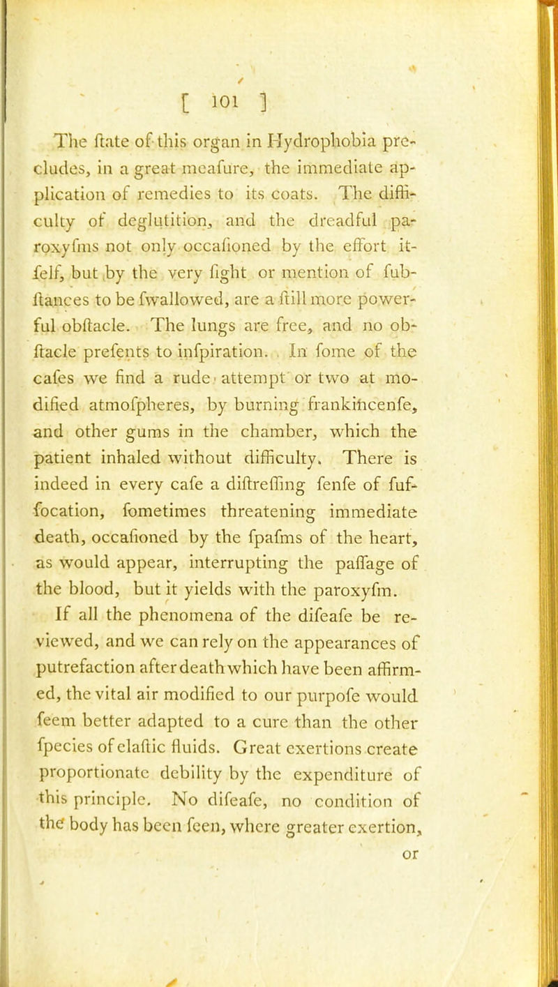 The fl.ite of- this organ in Hydrophobia pre- cludes, in a great mcafure, the immediate ap- plication of remedies to its coats. The diffi- culty of deglutition, and the dreadful pa- rpxyfms not only occafioned by the effort it- jfelf, but ,by the very fight or mention of fub- flances to be fwallowed, are a ftill more power- ful obftacle. The lungs are free, and no ob- ftacle prefents to infpiration. . In fome of the cafes we find a rude ■ attempt or two at mo- dified atmofpheres, by burning frankiticenfe, and other gums in the chamber, which the patient inhaled without difficulty. There is indeed in every cafe a diftreffing fenfe of fuf- location, fometimes threatening immediate death, occafioned by the fpafms of the heart, as would appear, interrupting the pafl!age of the blood, but it yields with the paroxyfm. If all the phenomena of the difeafe be re- viewed, and we can rely on the appearances of putrefaction after death which have been affirm- ed, the vital air modified to our purpofe would feem better adapted to a cure than the other fpecies of elafiic fluids. Great exertions create proportionate debility by the expenditure of ■this principle. No difeafe, no condition of the body has been fcen, where greater exertion,