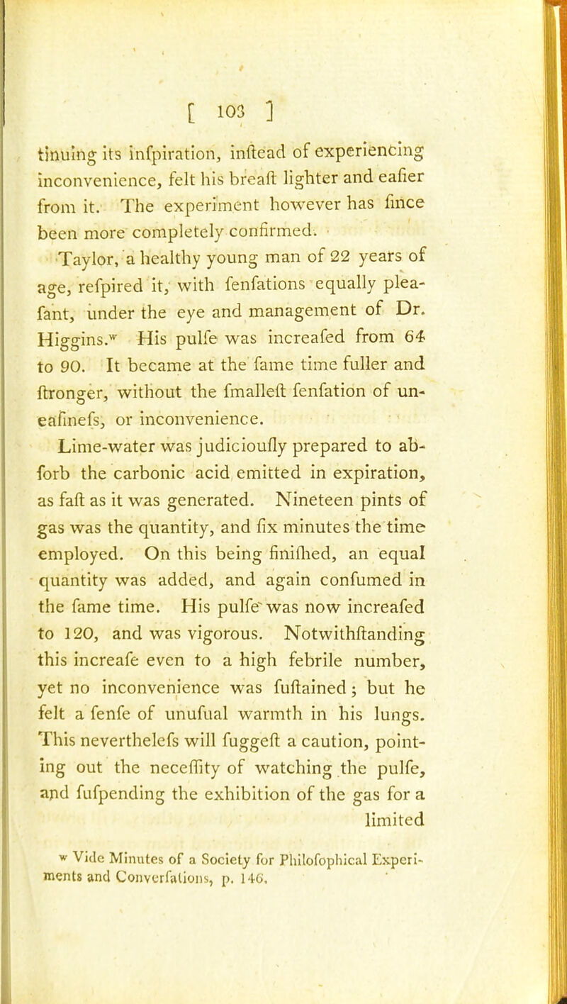 tinulng its infpiration, inftead of experiencing inconvenience, felt his breaft lighter and eafier from it. The experiment however has fnice been more completely confirmed. Taylor, a healthy young man of 22 years of age, refpired it, with fenfations equally plea- fant, under the eye and management of Dr. Higgins.' His pulfe was increafed from 64 to 90. It became at the fame time fuller and ftronjer, without the fmalleft fenfation of un- eafinefs, or inconvenience. Lime-water was judicioufly prepared to ab- forb the carbonic acid emitted in expiration, as faft as it was generated. Nineteen pints of gas was the quantity, and fix minutes the time employed. On this being finiflied, an equal quantity was added, and again confumed in the fame time. His pulfe^was now increafed to 120, and was vigorous. Notwithftanding this increafe even to a high febrile number, yet no inconvenience was fuftained; but he felt a fenfe of unufual warmth in his lungs. This neverthelefs will fuggefl: a caution, point- ing out the necefTity of watching the pulfe, and fufpending the exhibition of the gas for a limited w Vide Minutes of a Society for Philofophical Experi- ments and Converfalions, p. M-6.