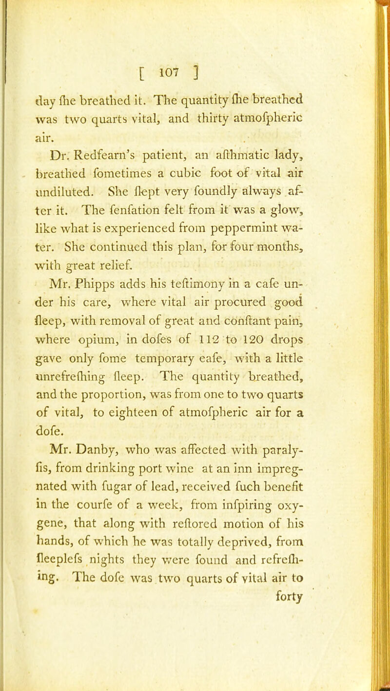 day flie breathed it. The quantity fhe breathed was two quarts vital, and thirty atmofpheric air. Dr. Redfearn's patient, an aflhrnatic lady, breathed fometimes a cubic foot of vital air undiluted. She flept very foundly always af- ter it. The fenfation felt from if was a glow, like what is experienced from peppermint wa- ter. She continued this plan, for four months, with great relief. Mr. Phipps adds his teftimony in a cafe un- der his care, where vital air procured good deep, with removal of great and conftant pain, where opium, in dofes of 112 to 120 drops gave only fome temporary eafe, with a little unrefrefhing fleep. The quantity breathed, and the proportion, was from one to two quarts of vital, to eighteen of atmofpheric air for a dofe. Mr. Danby, who was affected with paraly- fis, from drinking port wine at an inn impreg- nated with fugar of lead, received fuch benefit in the courfe of a week, from infpiring oxy- gene, that along with reldored motion of his hands, of which he was totally deprived, from fleeplefs nights they v/ere found and refrefli- ing. The dofe was two quarts of vital air to forty