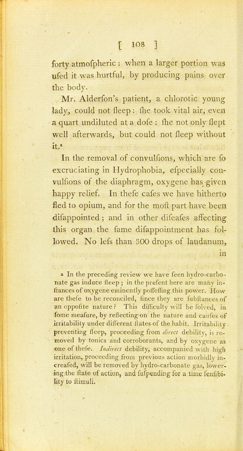 forty atmofpheric : when a larger portion was ufed it was hurtful, by producing pains over the body. , Mr. Alderfon's patient, a chlorotic young lady, could not fleep: (lie took vital air, even a quart undiluted at a dofe : fhe not only flept well afterwards, but could not fleep without it/ In the removal of convulfions, which are fo excruciating in Hydrophobia, efpecially con- vulfions of the diaphragm, oxygene has given happy relief. In thefe cafes we have hitherto fled to opium, and for the moft part have been difappointed; and in other difeafes affecting this organ the fame difappointmient has fol- lowed. No lefs than 300 drops of laudanum, in a In the preceding review we have feen hydro-carbo- nate gas induce fleep ; in the prefent here are many in- Itances of oxygene eminently poflefling this power. How are thefe to be reconciled, fince they are fubflances of an oppofite nature ? This difficulty will be folved, in fome meafure, by reflecting on the nature and caufes of irritability under diflerent flates of the habit. Irritability preventing fleep, proceeding from direct debility, is re- moved by tonics and corroborants, and by oxygene as one of thefe. Indirect debility, accompanied with high irritation, proceeding from previous action morbidly in- creafed, will be removed by hydro-carbonate gas, lower- ing.the ftate of action, and fufpending for a time fenfibi- lity to ftirauli.