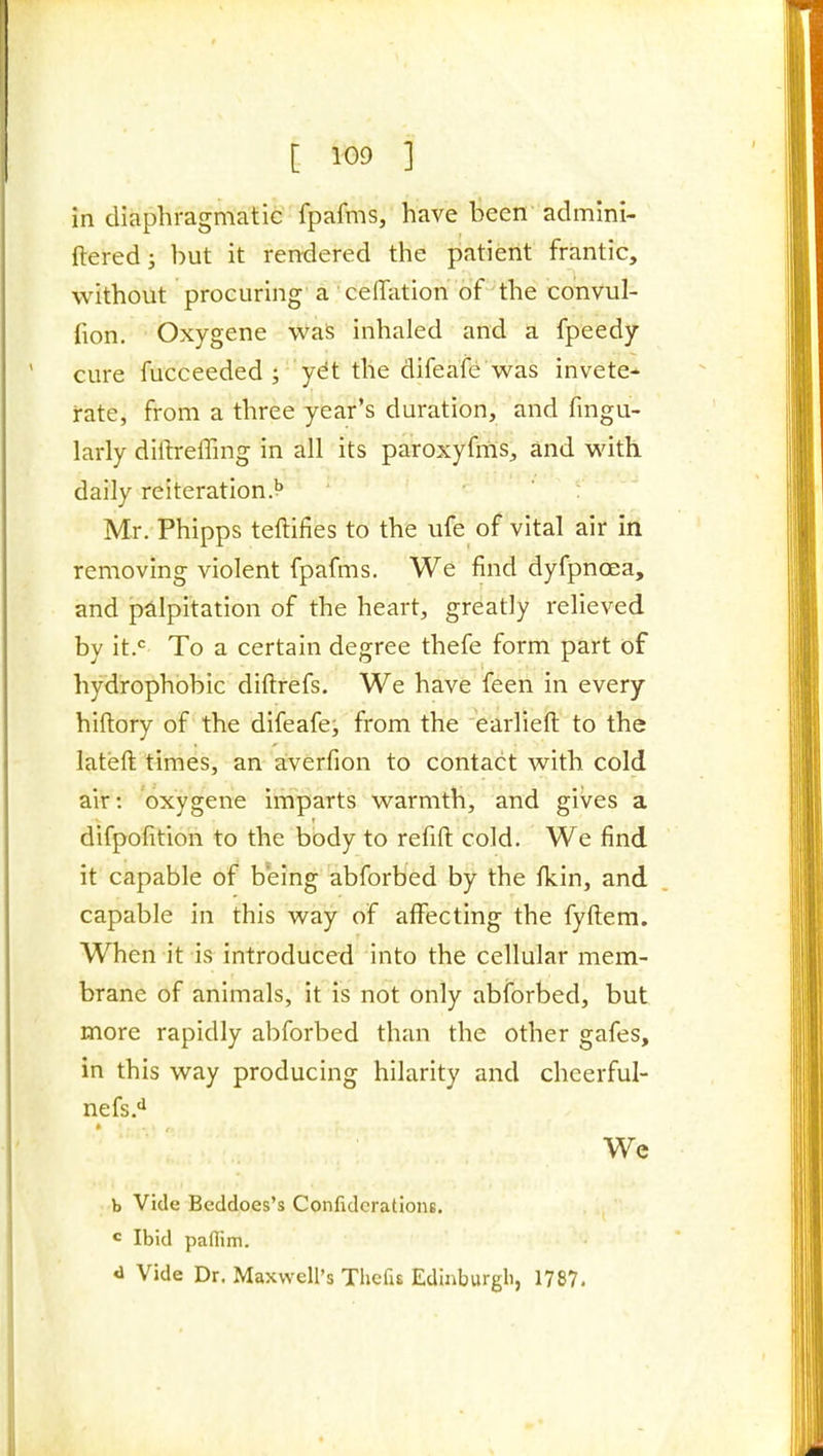 in diaphragmatic fpafms, have been admini- ftered; but it rendered the patient frantic, without procuring a ceffatioh of the coiivul- fion. Oxygene was inhaled and a fpeedy cure fucceeded ; ydt the difeafe was invete- rate, from a three year's duration, and fmgu- larly diftreffing in all its paroxyfms, and with daily reiteration.** Mr. Phipps teftifies to the ufe of vital air in removing violent fpafms. We find dyfpnoea, and palpitation of the heart, greatly relieved by it.<= To a certain degree thefe form part of hydrophobic diftrefs. We have feen in every hiftory of the difeafe, from the earliefl: to the lateft times, an aiverfion to contact with cold air: oxygene imparts warmth, and gives a difpofition to the body to refill cold. We find it capable of being abforbed by the fkin, and capable in this way of affecting the fyftem. When it is introduced into the cellular mem- brane of animals, it is not only abforbed, but more rapidly abforbed than the other gafes, in this way producing hilarity and cheerful- nefs.'^ * ' ' We b Vide Beddoes's ConfidcratioiiB. « Ibid paflim. d Vide Dr. Maxwell's ThefiE Edinburgh, 1787.
