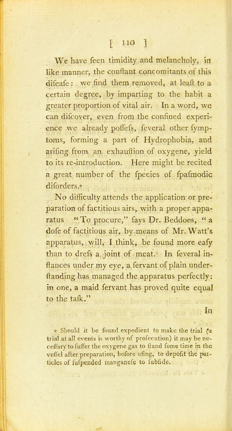 [ ] We have feen timidity and melancholy, in like manner, the conftant concomitants of this difeafe; we find them removed, at leaft to a certain degree, by imparting to the habit a greater proportion of vital air. In a word, we can difcoyer, even from the confined experi- ence we already poiTefs,. feveral other fymp- toms, forming; a part of Hydrophobia, and arifing: from, an, exhauftion of oxygene, yield to its re-rintroduction. Here might be recited a great nmnber of the fpecies of fpafmodic diforders.e No difficulty attends the application or pre- paration of factitious airs, with a proper appa- ratus :,To procure, fays Dr. Beddoes, a dofe of factitious air, by .means of Mr. Watt's apparatus,: \yill,- I think, be found more eafy than to dref^ a,;joint of meat. In feveral in- ftances under my eye, a fervant of plain under- ftandinghas managed the apparatus perfectly: in one, a maid fervant has proved quite equal to the talk. In c Should it be found expedient to make the trial (a. trial at all events is worthy of profecution) it may be ne- ceflary to fuffer the oxygene gas to (land fome time in the vefiel after preparation, before ufing, to depofit the par- ticles of fufpended manganelc to fubfide.