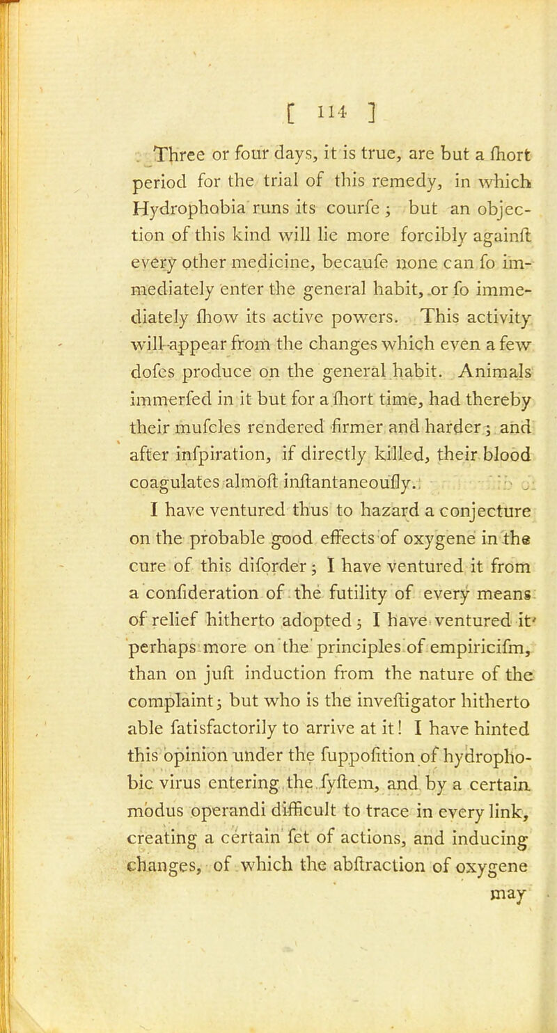 [ 1 ] Three or four days, it is true, are but a fhort period for the trial of this remedy, in which Hydrophobia runs its courfe ; but an objec- tion of this kind will lie more forcibly againft every other medicine, becaufe none can fo im- mediately enter the general habit, .or fo imme- diately fliow its active powers. This activity will -appear from the changes which even a few dofes produce on the general habit. Animals immerfed in it but for a.fhort time, had thereby their mufcles rendered firmer and harder; and after infpiration, if directly killed, their blood coagulates almoft inftantaneoufly.: I have ventured thus to hazard a conjecture on the probable good effects of oxy'gene in ihe cure of this diforder; I have ventured it from a confideration of the futility of every means of relief hitherto adopted j I have ventured it' perhaps.more on the' principles^ofempiricifm, than on juft induction from the nature of the complaint j but who is the inveftigator hitherto able fatisfactorily to arrive at it! I have hinted this opinion imder the fuppofition of hydropho- bic virus entering the .fyftem, and by a certain modus operandi difficult to trace in every link, creating a certain fet of actionf;, and inducing changes, of which the abftraction of oxygene may I