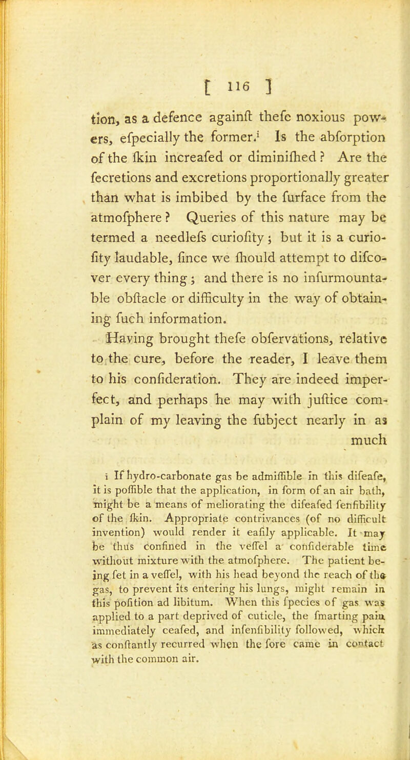 t I>6 ] tion, as a defence againft thefe noxious pow* crs, efpecially the former.' Is the abforption of the Ikin increafed or diminilhed ? Are the fecretions and excretions proportionally greater than what is imbibed by the furface from the atmofphere ? Queries of this nature may be termed a needlefs curiofity; but it is a curio- fity laudable, fince we fliould attempt to difco- ver every thing; and there is no infurmounta- ble obftacle or difficulty in the way of obtain- ing fuch information. Having brought thefe obfervations, relative to, the cure, before the reader, I leave them to his confideration. They are indeed imper- fect, and perhaps he may with juftice com- plain of my leaving the fubject nearly in as much i If hydro-carbonate gas be admiffible in this difeafe, it is poffible that the application, in form of an air bath, might be a means of meliorating the difeafed fenfibility of the fkin. Appropriate contrivances (of no difficult invention) would render it eafily applicable. It may be thus confined in the veffel a confiderable time without mixture with the atmofphere. The patient be- ing fet in a vefTel, with his head beyond the reach of th» gas, to prevent its entering his lungs, might remain in this pofition ad libitum. When this fpecies of gas was applied to a part deprived of cuticle, the fmarting paia immediately ceafed, and infenfibility followed, which as conftantly recurred when the fore came in contact with the common air.