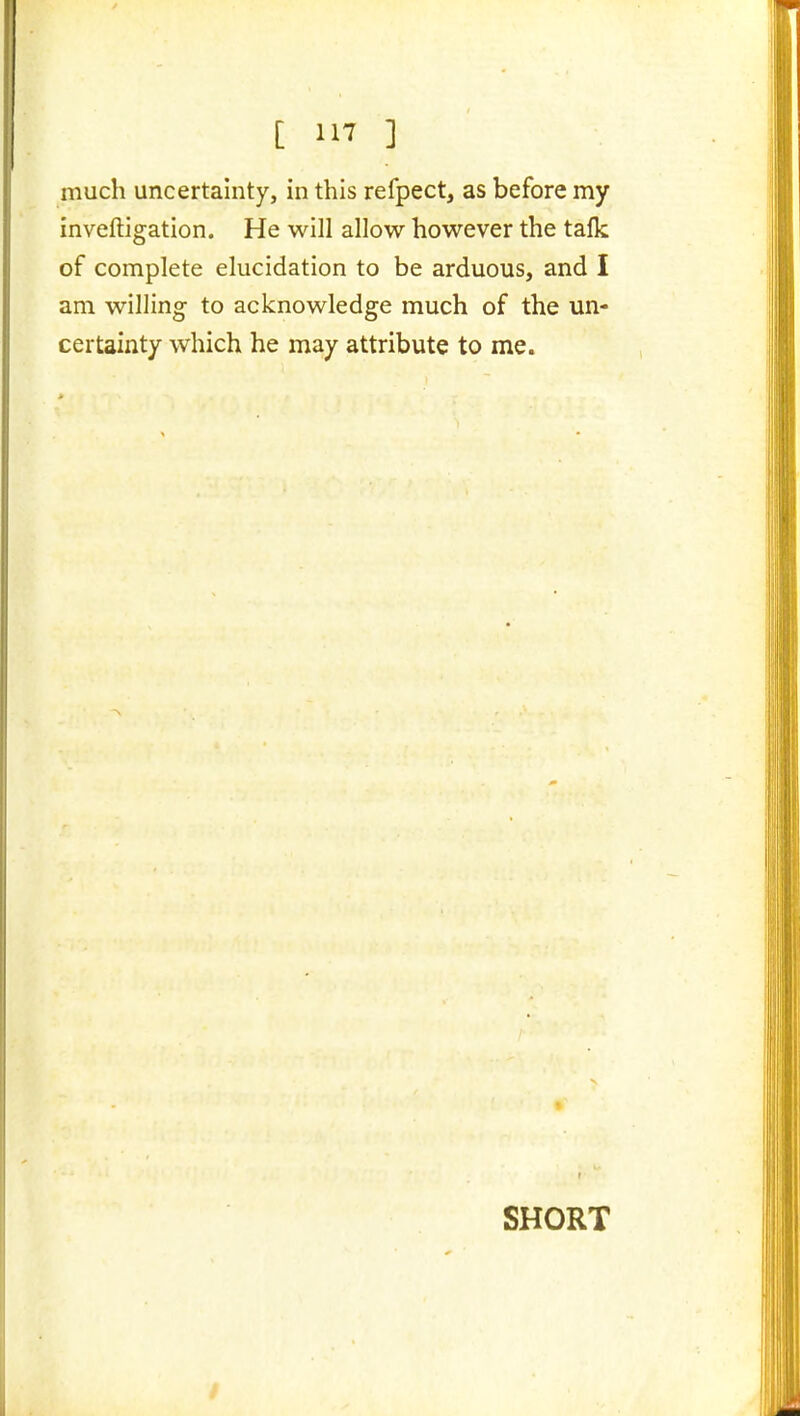 [ ] much uncertainty, in this refpect, as before my inveftigation. He will allow however the tafk of complete elucidation to be arduous, and I am willing to acknowledge much of the un- certainty which he may attribute to me. SHORT