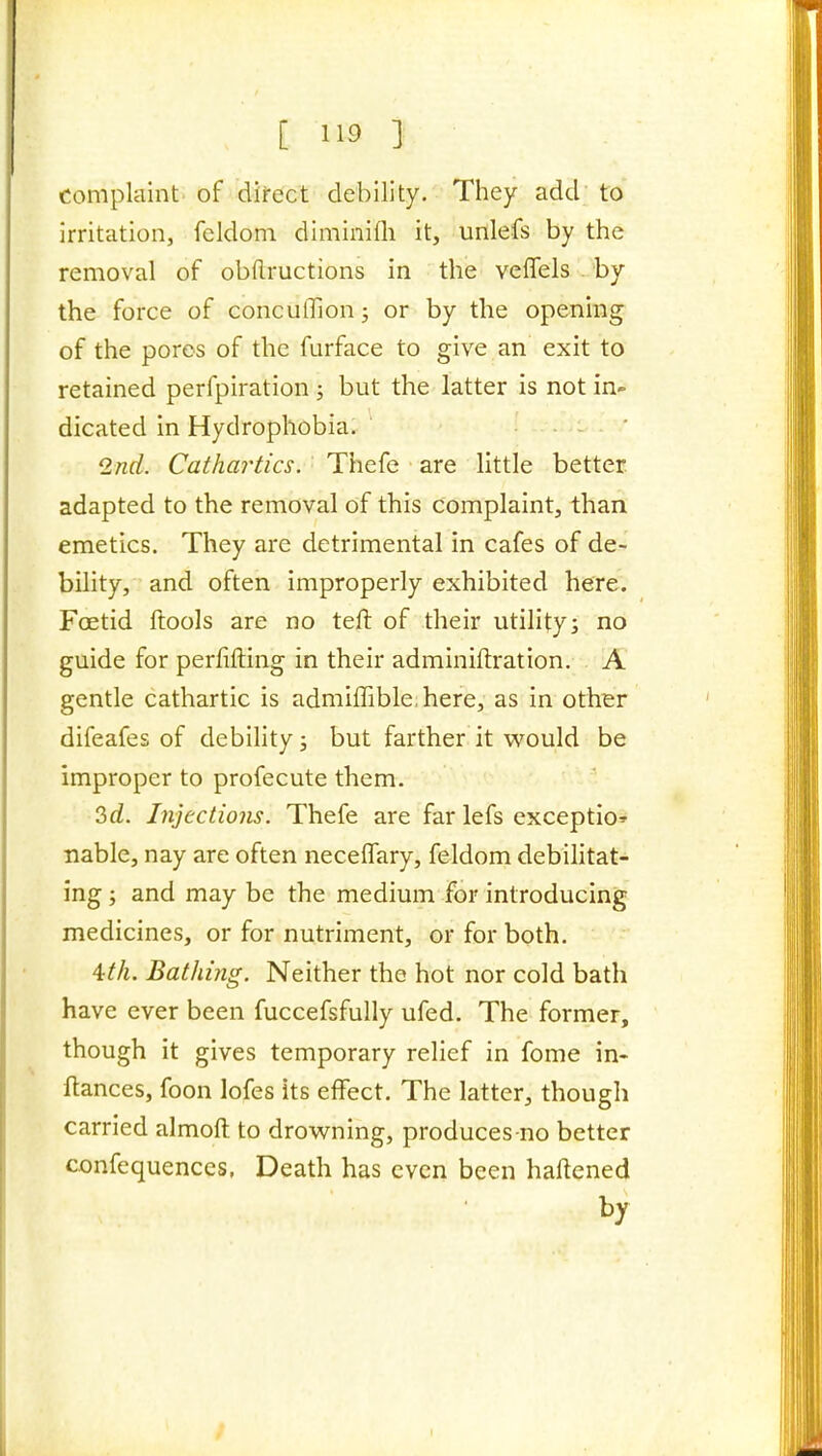 complaint of dii-ect debility. They add to irritation, feldoni diminifli it, unlefs by the removal of obflructions in the veffels by the force of conculTion; or by the opening of the pores of the furface to give an exit to retained perfpiration ; but the latter is not in- dicated in Hydrophobia. Q^nd. Cathartics. Thefe are little better adapted to the removal of this complaint, than emetics. They are detrimental in cafes of de- bility, and often improperly exhibited here. Foetid fhools are no teft of their utilitys no guide for perfifting in their adminiftration. A gentle cathartic is admiffible here, as in other difeafes of debility; but farther it w^ould be improper to profecute them. 3d. Injections. Thefe are far lefs exception nable, nay are often neceffary, feldom debilitat- ing ; and may be the medium for introducing medicines, or for nutriment, or for both. 4M. Bathing. Neither the hot nor cold bath have ever been fuccefsfully ufed. The former, though it gives temporary relief in fome in- flances, foon lofes its effect. The latter, though carried almoft to drowning, produces-no better confequenccs. Death has even been haftened by