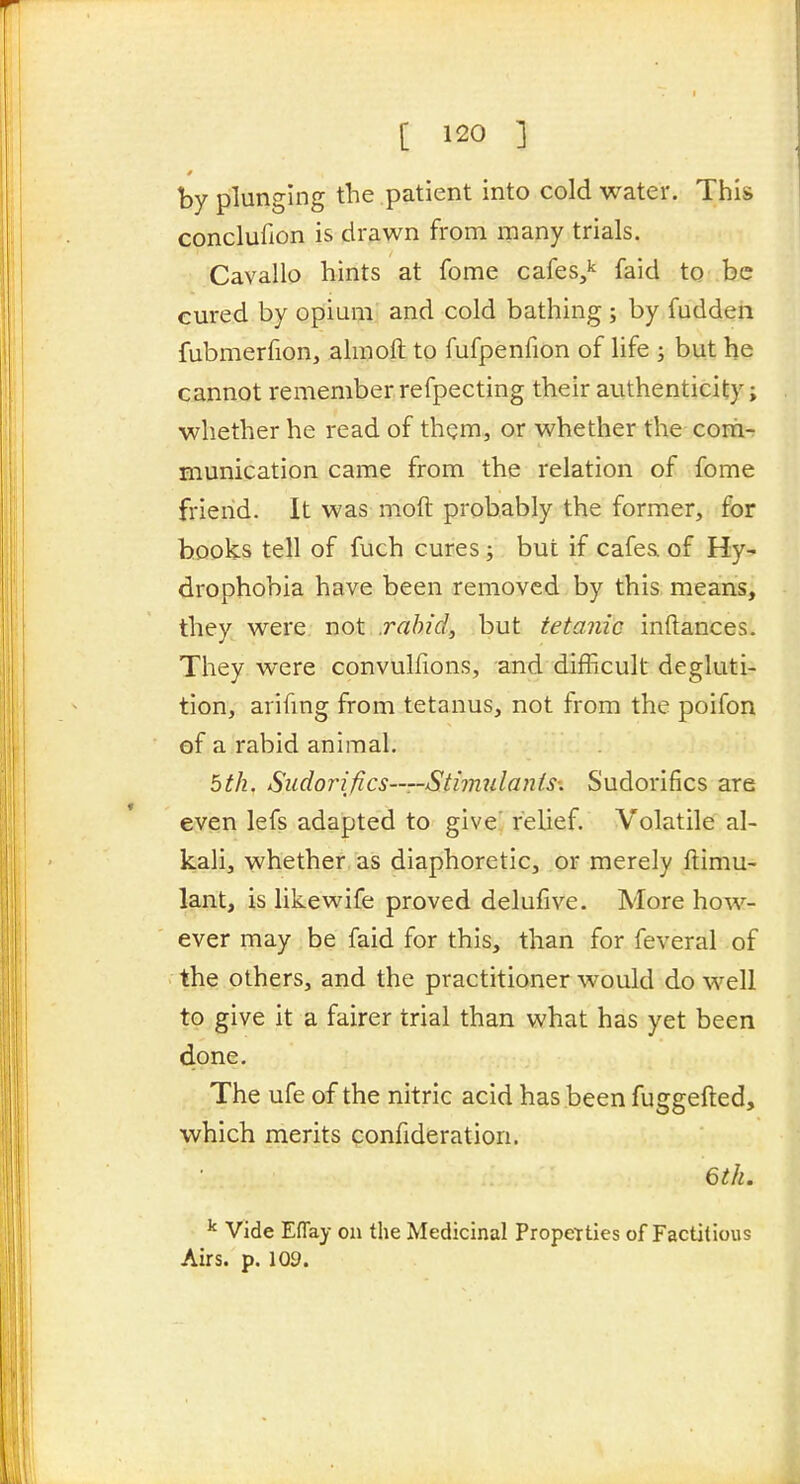 by plunging the patient into cold water. This conclufion is drawn from many trials. Cavallo hints at fome cafes,'' faid to be cured by opium and cold bathing ; by fuddeii fubmerfion, ahnoft to fufpenfion of hfe ; but he cannot remember refpecting their authenticity; whether he read of them, or whether the corii- munication came from the relation of fome friend. It was moft probably the former, for hooks tell of fuch cures; but if cafea of Hy- drophobia have been removed by this, means, they were not .rahid, but tetanic inftances. They were convullions, and difficult degluti- tion, arifmg from tetanus, not from the poifon of a rabid animal. bth. Sudorifics—Sthmdants: Sudorifics are even lefs adapted to give' relief. Volatile al- kali, whether as diaphoretic, or merely ftimu- lant, is likewife proved delufive. More how- ever may be faid for this, than for feveral of the others, and the practitioner would do well to give it a fairer trial than what has yet been done. The ufe of the nitric acid has been fuggefted, which merits qonfideration. 6th. ^ Vide Eflay on the Medicinal PropeTties of Factitious Airs. p. 109.