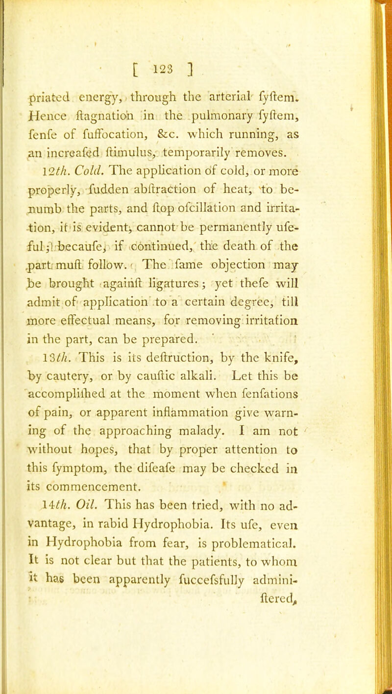 priatx:d energy, through the arterial fyftem. Hence ftagnatioh in the pulmonary fyftem, fenfe of fuffocation, &c. which running, as an increafed ftimulus, temporarily removes. lQ,th. Cold. The application of cold, or more properly, fudden abftraction of heat, to be- numb the parts, and flop ofcillation and irrita- ■tion, it-is evident^ canrjot be permanently ufe- fulYl.Hbecaufej if .continued, thie death of the .partrmuft follow.' The fame objection may J)e brought agaiiift ligatures; yet thefe will admit of application to a certain degree, till more effectual means, for removing irritation in the part, can be prepared. 13///. This is its deftruction, by the knife, b^y cautery, or by cauftic alkali. Let this be accomplilhed at the moment when fenfations of pain, or apparent inflammation give warn- ing of the approaching malady. I am not without hopes, that by proper attention to this fymptom, the difeafe may be checked in its commencement. l^th. Oil. This has been tried, with no ad- vantage, in rabid Hydrophobia. Its ufe, even in Hydrophobia from fear, is problematical. It is not clear but that the patients, to whom it has been apparently fuccefsfully admini- llered^