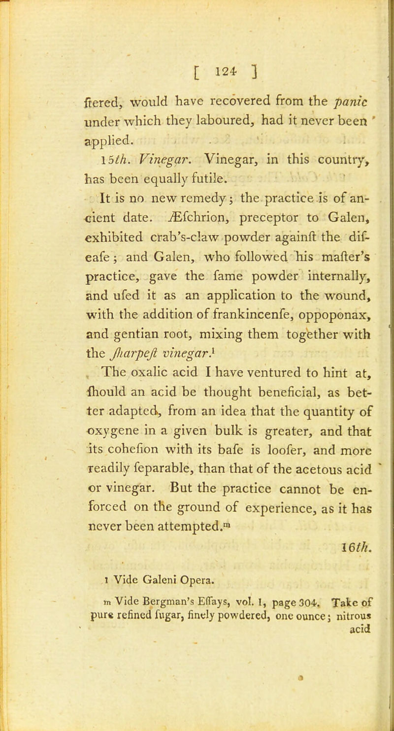 I [ 124 ] ftered, would have recovered from the panic under which they laboured, had it never been ' applied. \5th. Vinegar. Vinegar, in this country, has been equally futile. It is no new remedy j the practice is of an- cient date. jEfchrion, preceptor to Galen, exhibited crab's-claw powder againft the dif- eafe; and Galen, who followed his mafter's practice, gave the fame powder internally, and ufed it as an application to the wound, with the addition of frankincenfe, oppoponax, and gentian root, mixing them together with the Jliarpejt vinegar} . The oxalic acid I have ventured to hint at, Ihould an acid be thought beneficial, as bet- ter adapted, from an idea that the quantity of oxygene in a given bulk is greater, and that its cohefion with its bafe is loofer, and more readily feparable, than that of the acetous acid or vinegar. But the practice cannot be en- forced on the ground of experience, as it has never been attempted.™ 16/^. 1 Vide Galeni Opera. m Vide Bergman's Eflays, vol. I, page 304, Take of pure refined fugar, finely powdered, one ounce; nitrous acid