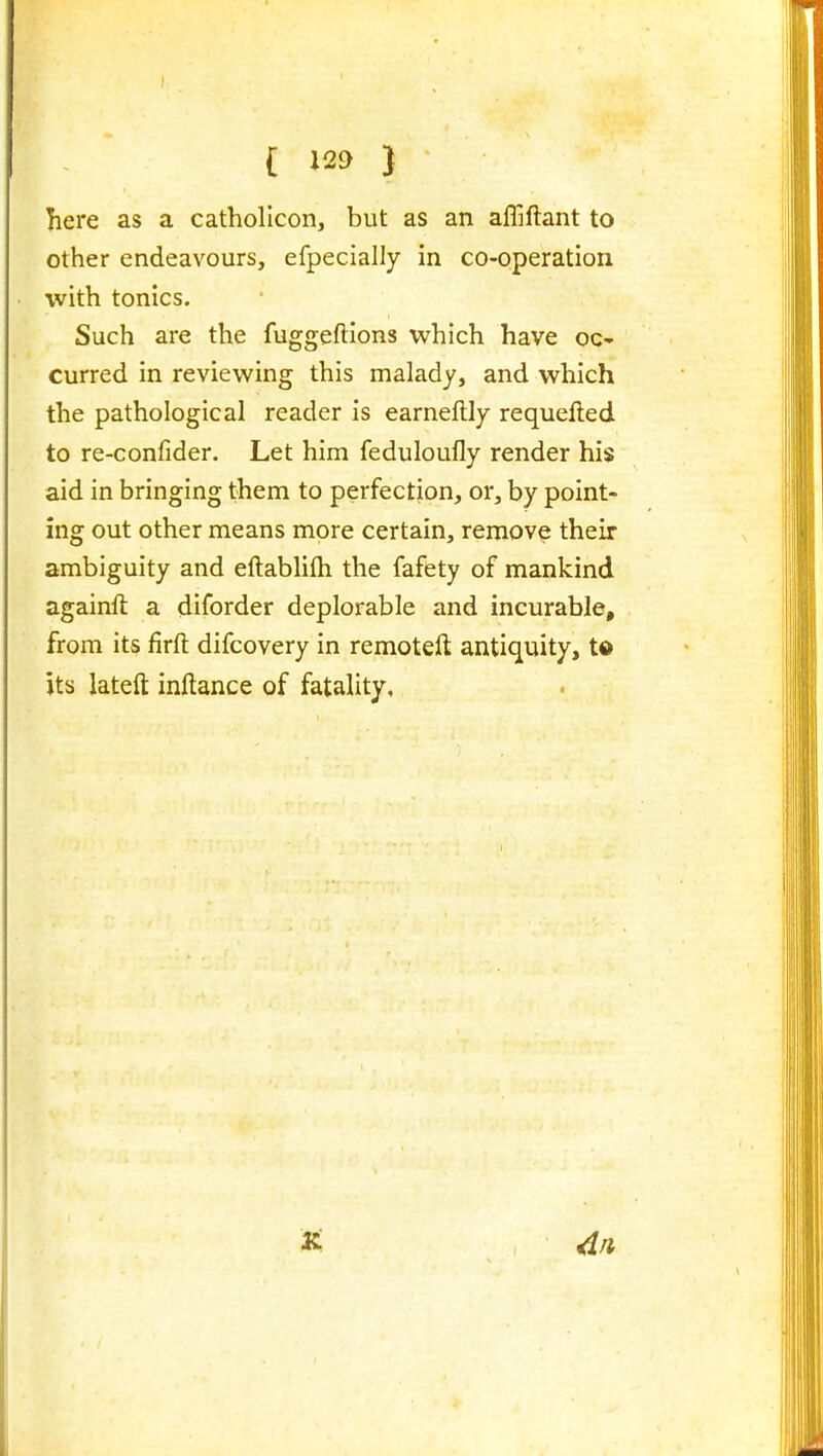 here as a catholicon, but as an affiftant to other endeavours, efpecially in co-operation with tonics. Such are the fuggeftions which have oc- curred in reviewing this malady, and which the pathological reader is earneftly requefted to re-confider. Let him feduloufly render his aid in bringing them to perfection, or, by point- ing out other means more certain, remove their ambiguity and eftablifh the fafety of mankind againft a diforder deplorable and incurable, from its firft difcovery in remoteft antiquity, t© its lateft inftance of fatality. 2t /In