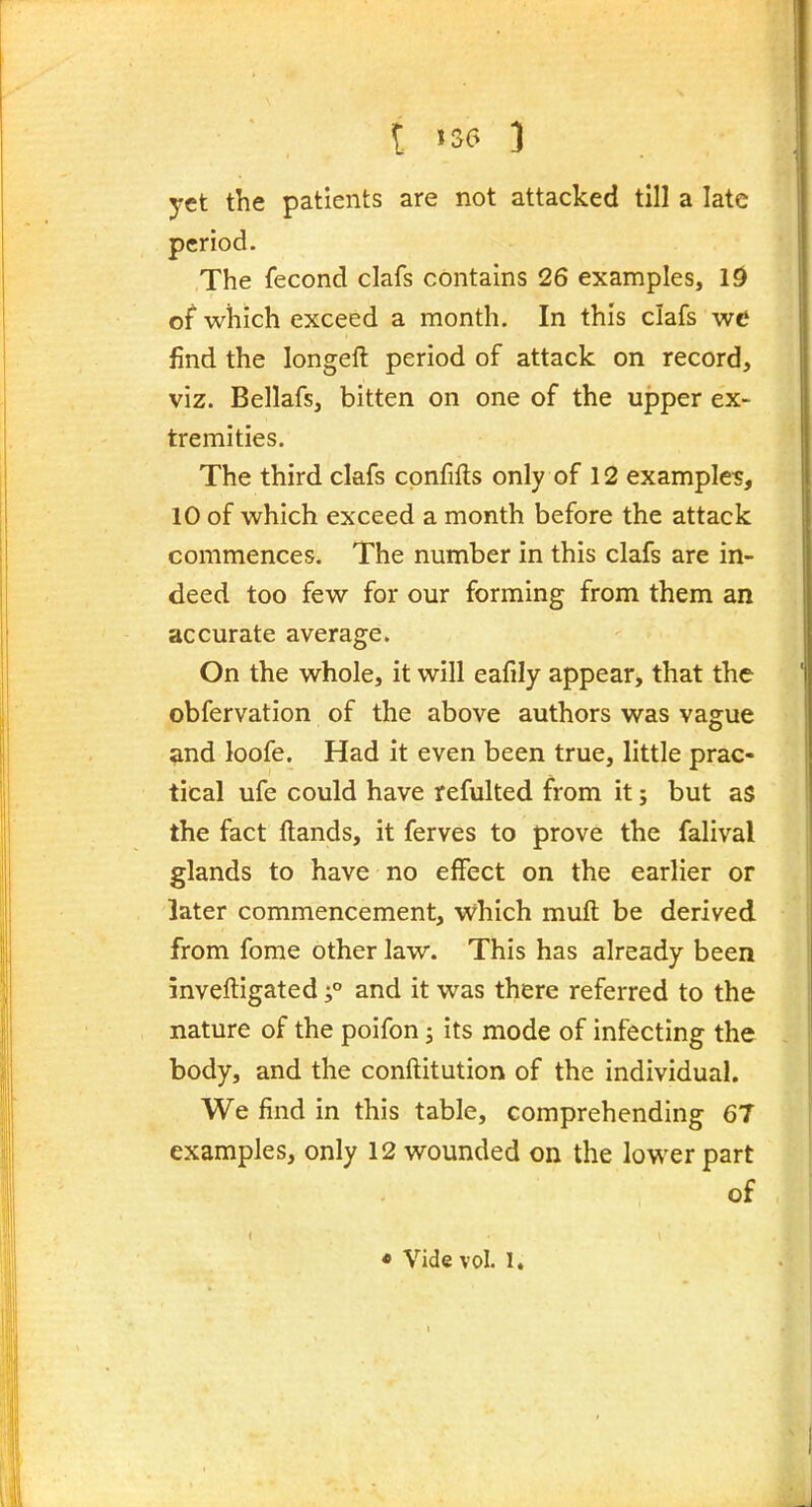 t 1S6 3 yet the patients are not attacked till a late period. The fecond clafs contains 26 examples, Id of which exceed a month. In this clafs we find the longeft period of attack on record, viz. Bellafs, bitten on one of the upper ex- tremities. The third clafs confifts only of 12 examples, 10 of which exceed a month before the attack commences. The number in this clafs are in- deed too few for our forming from them an accurate average. On the whole, it will eafily appear, that the obfervation of the above authors was vague ^nd loofe. Had it even been true, little prac- tical ufe could have refulted from it; but as the fact Hands, it ferves to prove the falival glands to have no effect on the earlier or later commencement, vvhich muft be derived from fome other law. This has already been inveftigated;° and it was there referred to the nature of the poifon j its mode of infecting the body, and the conftitution of the individual. We find in this table, comprehending 67 examples, only 12 wounded on the lower part of • Vide vol. 1.