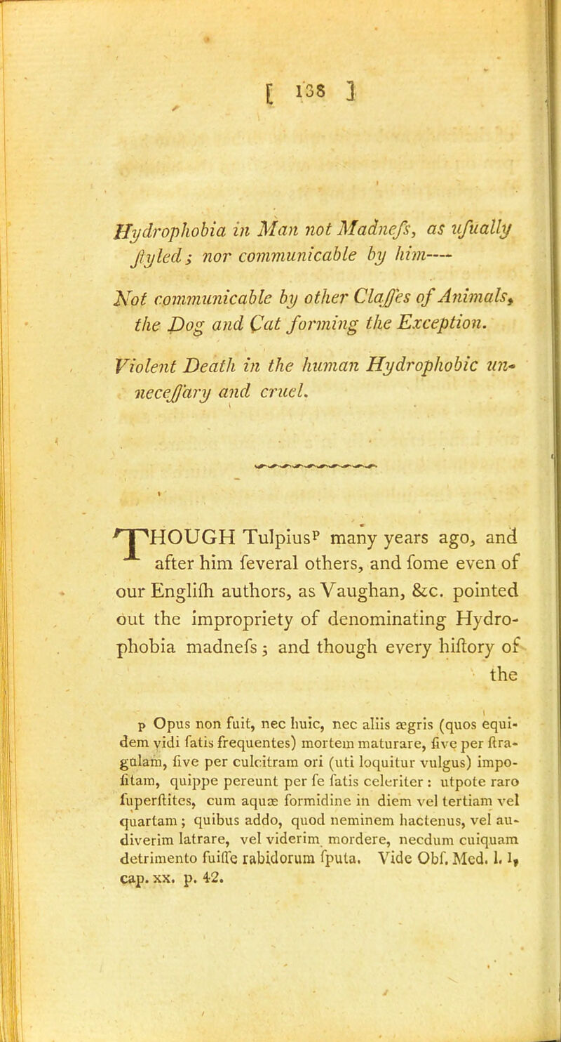 Hydrophobia in Man not Madnefs, as iifuallt/ fyled; nor communicable by him— Not communicable by other ClaJJes ofAnimalsy the Dog a?id Cat forming the Exception. Violent Death in the human Hydrophobic tin- necejj'ary and cruel. ^ I ''HOUGH TulpiusP many years ago^ and after him feveral others, and fome even of ourEnglifh authors, asVaughan, &c. pointed out the impropriety of denominating Hydro- phobia madnefs ; and though every hiflory of- the p Opus non fuit, nec Iiuic, nec allls aegris (quos equi- dem yidi fatis frequentes) mortem maturare, five per ftra- galam, five per culcitram ori (uti loquitur vulgus) impo- fitam, quippe pereunt per fe fatis celeriter : utpote raro fuperftitcs, cum aquce formidine in diem vel tertiam vel quartam ; quibus addo, quod neminem hactenus, vel au- diverim latrare, vel viderim mordere, necdum cuiquam detrimento fuifie rabidorum fpula. Vide Obf. Med. 1.1, cap. XX. p. 4'2.