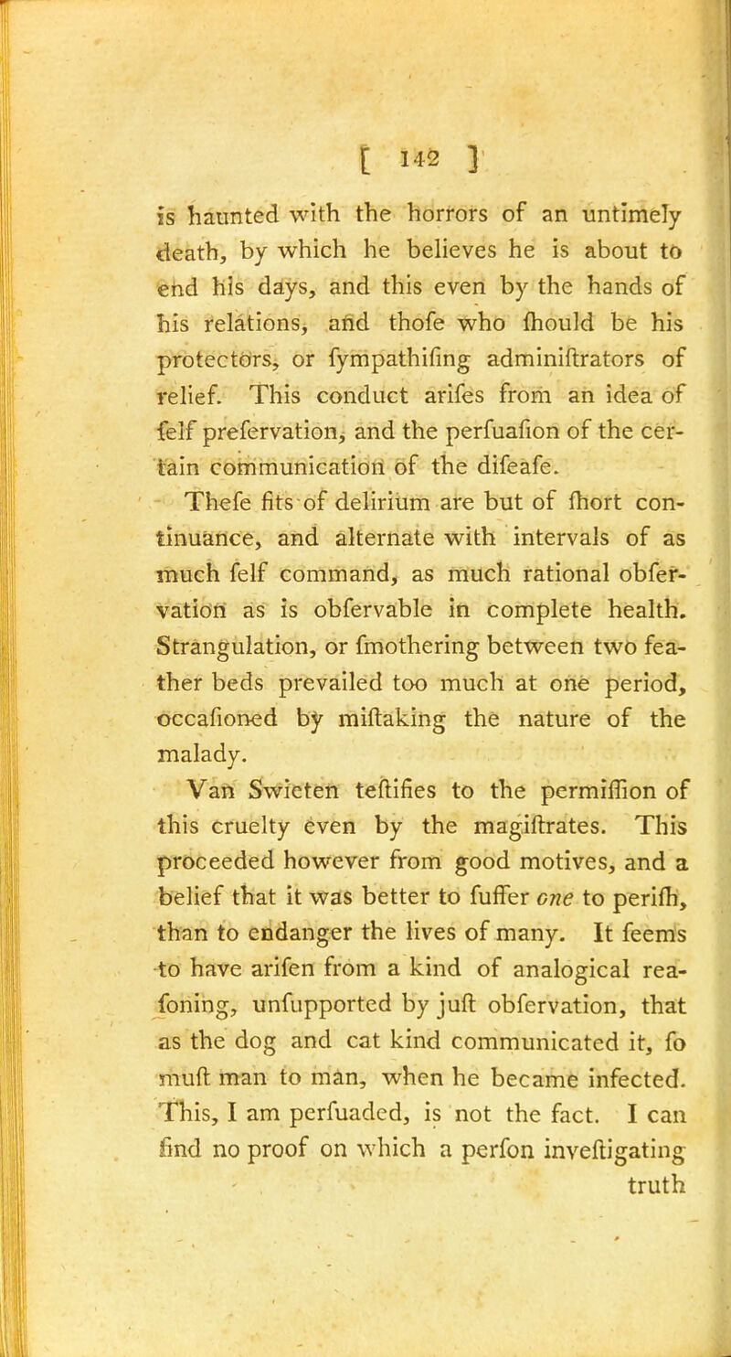 is haunted with the horrors of an untimely death, by which he beheves he is about to 'ehd his days, and this even by the hands of his relations, and thofe who fhould be his protectcirs, or fympathifing adminiftrators of relief. This conduct arifes from an idea of {elf prefervation, and the perfuafion of the cer- tain communicatiori of the difeafe. Th^fe fits of delirium are but of fhort con- tinuance, and alternate with intervals of as •much felf command, as much rational obfef- vatiofii as is obfervable iti complete health. Strangulation, or fmothering between two fea- ther beds prevailed too much at one period, ^ bccafioned by miflaking the nature of the malady. Van Swicten teftifies to the permiffion of this cruelty even by the mag.iftrates. This proceeded however from good motives, and a belief that it was better to fuffer one to perifh, than to endanger the lives of many. It feems •to have arifen from a kind of analogical rea- foning, unfupported by juft obfervation, that as the dog and cat kind communicated it, fo muft man to man, when he became infected. This, I am perfuaded, is not the fact. I can find no proof on which a perfon inveftigating truth