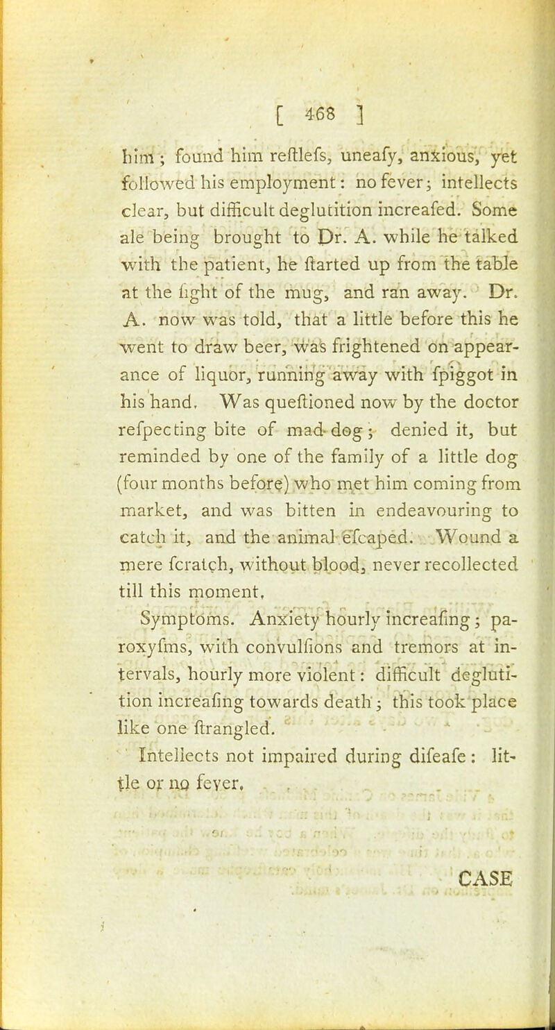 him ; found him reftlefs, uneafy, anjciotis/'yfet followed his employment; no fever j intellects clear, but difficult deglutition increafed. Some ale being brought to Pr. A. while he talked with the patient, he darted up from the table at the fight of the mug, and ran away. Dr. A. now was told, that a little before this he went to draw beer, waS frightened on appear- ance of liquor, running away with fpiggot in his hand. Was queftioned now by the doctor refpecting bite of mad-dog; denied it, but reminded by one of the family of a little dog (four months before) who met him coming from market, and was bitten in endeavouring to catch it, and the animaJ:feTcapeii. / Wound a mere fcratch, without bloodj never recollected till this rnoment, Symptbms. Anx'iety'hourly increafmg; pa- roxyfms, with convulfions and trernors at in- tervals, hourly more violent: difficult degluti- tion increafing towards death; this took place like one flrangled. Intellects not impaired during difeafe : lit- tle or no fever.