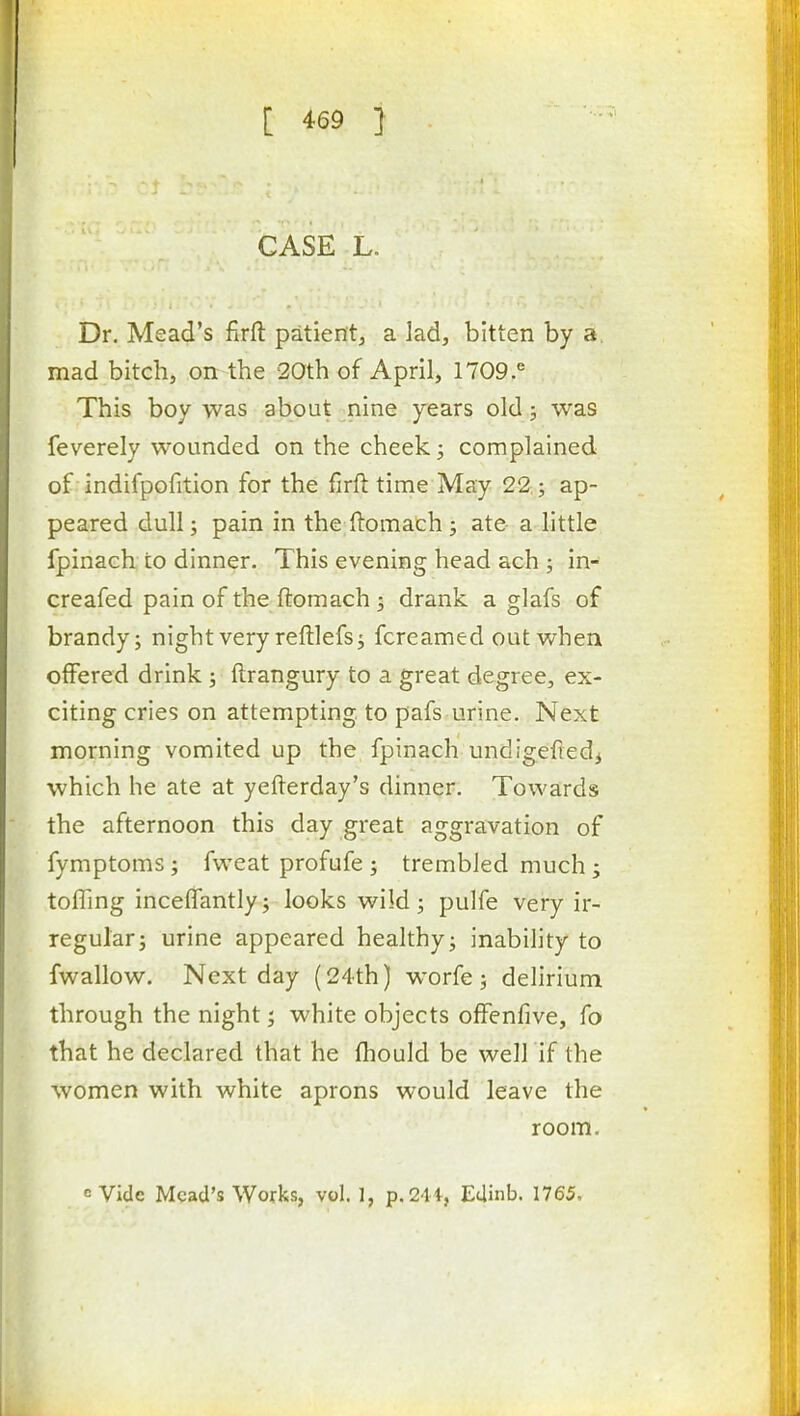 CASE L. Dr. Mead's firfl: patient, a lad, bitten by a. mad bitch, on the 20th of April, 1709.'^ This boy was about nine years old; was feverely wounded on the cheek; complained of indifpofition for the firft time May 22-; ap- peared dull; pain in the ftomach j ate a little fpinach to dinner. This evening head ach ; in- creafed pain of the ftomach; drank a glafs of brandy; night very reftlefs; fcreamed out when offered drink; ftrangury to a great degree, ex- citing cries on attempting to pafs urine. Next morning vomited up the fpinach undigefiedj which he ate at yefterday's dinner. Towards the afternoon this day great aggravation of fymptoms; fweat profufe ; trembled much ; toffing inceffantly; looks wild ; pulfe very ir- regular; urine appeared healthy; inability to fwallow. Next day (24th) w^orfe; delirium through the night; white objects ofFenfive, fo that he declared that he fhould be well if the women with white aprons would leave the room. <= Vide Mead's Works, vol. 1, p.2'li, Edinb. 1765,